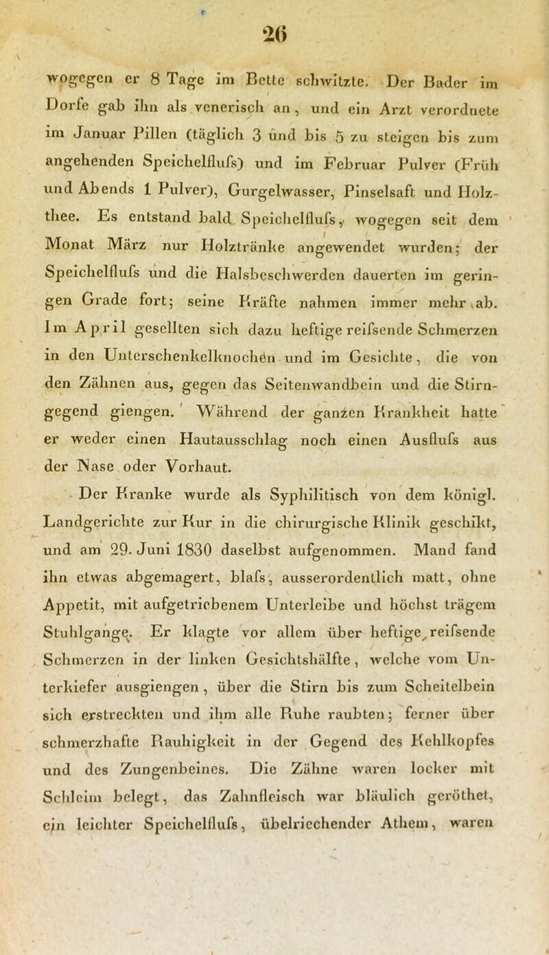 wogegen er 8 Tage im Bette schwitzte. Der Bader im Dorfe gab ihn als venerisch an , und ein Arzt verordnete im Januar Pillen (täglich 3 und bis 5 z.u steigen bis zum angehenden Speichelflufs) und im Februar Pulver (Früh und Abends 1 Pulver), Gurgelwasser, Pinselsaft und Holz- thee. Es entstand bald Speichelflufs ,■ wogegen seit dem Monat März nur Holztränke angewendet wurden; der Speichelflufs und die Halsbeschwerden dauerten im gerin- gen Grade fort; seine Kräfte nahmen immer mehr ab. Jm April gesellten sich dazu heftige rcifsende Schmerzen in den Unterschenkelknochdn und im Gesichte, die von den Zähnen aus, gegen das Seitenwandbein und die Stirn- gegend giengen. Während der ganzen Krankheit hatte er weder einen Hautausschlag noch einen Ausflufs aus der INase oder Vorhaut. Der Kranke wurde als Syphilitisch von dem künigl. Landgerichte zur Kur in die chirurgische Klinik geschikt, und am 29. Juni 1830 daselbst aufgenommen. Mand fand ihn etwas abgemagert, blafs, ausserordentlich matt, ohne Appetit, mit aufgetriebenem Unterleibe und höchst trägem Stuhlgange. Er klagte vor allem über heftige,reifsende Schmerzen in der linken Gesichtshälfte , welche vom Un- terkiefer ausgiengen , über die Stirn bis zum Scheitelbein sich erstreckten und ihm alle Puihe raubten; ferner über schmei’zhafle Rauhigkeit in der Gegend des Kehlkopfes und des Zungenbeines. Die Zähne waren locker mit Schleim belegt, das Zahnfleisch war bläulich geröthet, ein leichter Speichelflufs, übelriechender Athem, waren