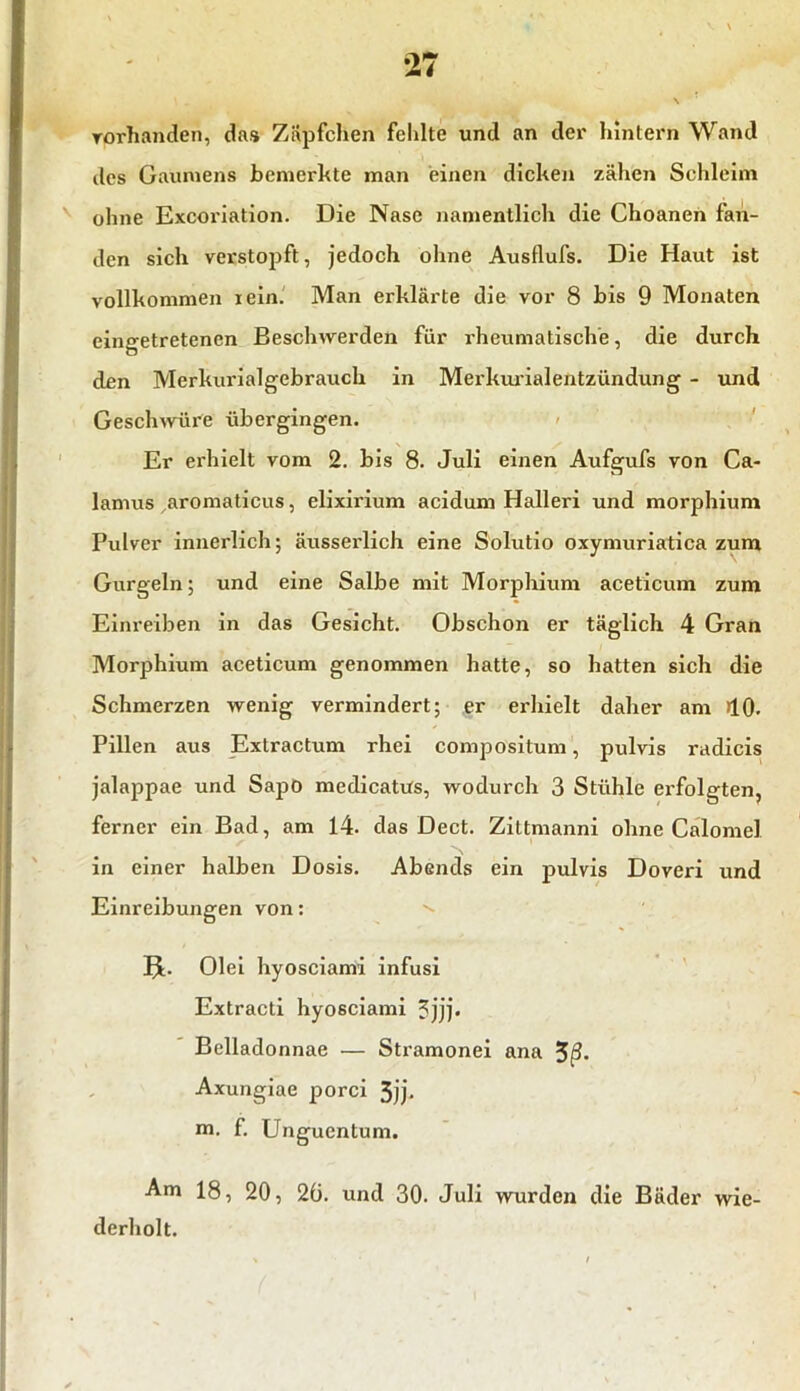 vorhanden, das Zäpfchen fehlte und an der hintern Wand iles Gaumens bemerkte man einen dicken zähen Schleim ohne Excoriation. Die Nase namentlich die Choanen fan- den sich verstopft, jedoch ohne Ausflufs. Die Haut ist vollkommen lein. Man erklärte die vor 8 bis 9 Monaten cingetretenen Beschwerden für rheumatische, die durch den Merkurialgebrauch in Merkurialentzündung - und Geschwüre übergingen. Er erhielt vom 2. bis 8. Juli einen Aufgufs von Ca- lamus aromaticus, elixirium acidum Halleri und morphium Pulver innerlich; äusserlich eine Solutio oxymuriatica zum Gurgeln; und eine Salbe mit Morphium aceticum zum Einreiben in das Gesicht. Obschon er täglich 4 Gran Morphium aceticum genommen hatte, so hatten sich die Schmerzen wenig vermindert; er erhielt daher am >10- Pillen aus Extractum rhei compositum, pulvis radicis jalappae und Sapo medicattfs, wodurch 3 Stühle erfolgten, ferner ein Bad, am 14. das Dect. Zittmanni ohne Calomel in einer halben Dosis. Abends ein pulvis Doveri und Einreibungen von: IE Olei hyosciami infusi Extracti hyosciami 3jjj* Bclladonnae — Stramonei ana Axungiae porci 3jj. m. f. Unguentum. Am 18, 20, 20. und 30. Juli wurden die Bäder wie- derholt.