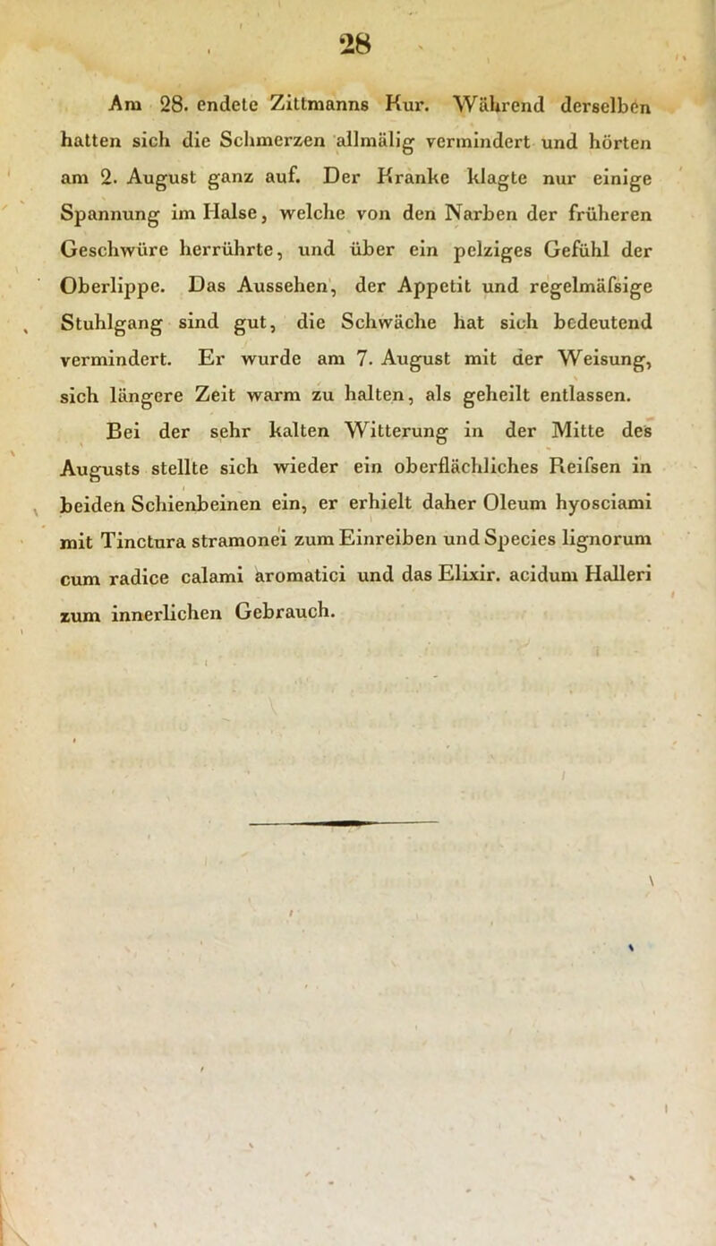 Am 28. endete Zittmanns Kur. Während derselben hatten sich die Schmerzen allmälig vermindert und hörten am 2. August ganz auf. Der Kranke klagte nur einige Spannung im Halse, welche von den Narben der früheren Geschwüre herrührte, und über ein pelziges Gefühl der Oberlippe. Das Aussehen, der Appetit und regelmäfsige Stuhlgang sind gut, die Schwäche hat sich bedeutend vermindert. Er wurde am 7. August mit der Weisung, sich längere Zeit warm zu halten, als geheilt entlassen. Bei der sehr kalten Witterung in der Mitte des Augusts stellte sich wieder ein oberflächliches Reifsen in beiden Schienbeinen ein, er erhielt daher Oleum hyosciami mit Tinctura stramonei zum Einreiben und Species lignorum cum radice calami äromatici und das Elixir. acidum Halleri zum innerlichen Gebrauch. \