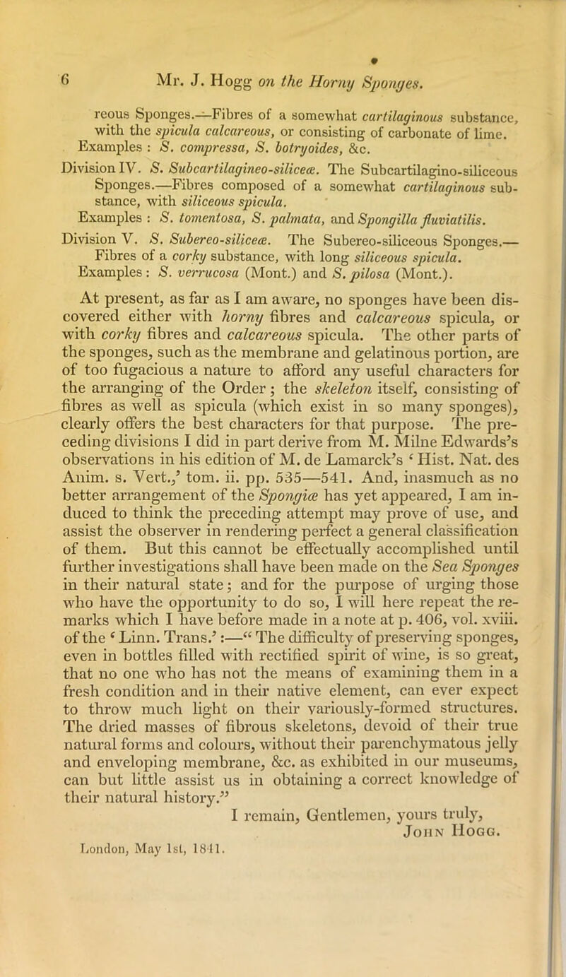 reous Sponges.-^Fibres of a somewhat cartilaginous substance, with the spicula calcareous, or consisting of carbonate of lime. Examples : S. compressa, S, botryoides, &c. Division IV. S. Subcartilagineo-silicece. 'lire Subcartilagino-siliceous Sponges.—Fibres composed of a somewhat cartilaginous sub- stance, with siliceous spicula. Examples : S. tonientosa, S. palmata, and Spongilla Jluviatilis. Division V. <S. Subereo-silicece. The Subereo-siliceous Sponges.— Fibres of a corky substance, with long siliceous spicula. Examples: S. verrucosa (Mont.) and S.pilosa (Mont.). At present, as far as I am aware, no sponges have been dis- covered either Avith horny fibres and calcareous spicula, or with corky fibres and calcareous spicula. The other parts of the sponges, such as the membrane and gelatinous portion, are of too fugacious a nature to afford any useful characters for the arranging of the Order; the skeleton itself, consisting of fibres as well as spicula (which exist in so many sponges), clearly ofters the best characters for that purpose. The pre- ceding divisions I did in part derive from M. Milne Edwards’s observations in his edition of M. de Lamarck’s ‘ Hist. Nat. des Anim. s. Vert.,’ tom. ii. pp. 535—541. And, inasmuch as no better arrangement of the Spongice has yet appeared, I am in- duced to think the preceding attempt may prove of use, and assist the observer in rendering perfect a general classification of them. But this cannot be effectually accomplished until further investigations shall have been made on the Sea Sponges in their natural state; and for the purpose of urging those who have the opportunity to do so, I will here repeat the re- marks which I have before made in a note at p. 406, vol. xviii. of the ‘ Linn. Trans.’;—“ The difficulty of preserving sponges, even in bottles filled with rectified spirit of wine, is so great, that no one who has not the means of examining them in a fresh condition and in their native element, can ever expect to throw much light on their variously-formed structures. The dried masses of fibrous skeletons, devoid of their true natural forms and colours, without their parenchymatous jelly and enveloping membrane, &c. as exhibited in our museums, can but little assist us in obtaining a correct knowledge of their natural history.” I remain. Gentlemen, yours truly, John Hogg. I.onclon, May 1st, 1811. I