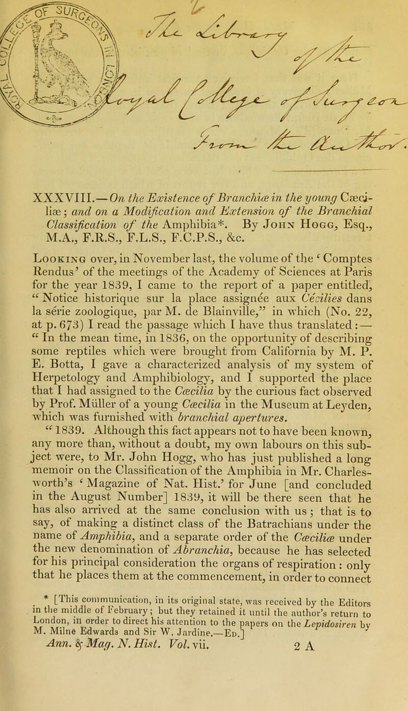 XXXVIII.— On the Existence of Branchia in the young Caeoi- liae; and on a Modification and Extension of the Branchial Classification of the Amphibia*. By John Hogg, Esq., M.A., F.R.S., F.L.S., F.C.P.S., &c. Looking over, in November last, the volume of the ^ Comptes Rendus’ of the meetings of the Academy of Sciences at Paris for the year 1839, I came to the report of a paper entitled. Notice historique sur la place assignee aux Cecilies dans la serie zoologique, par M. de Blainville,” in which (No. 22, at p. 673) I read the passage which I have thus translated :— “ In the mean time, in 1836, on the opportunity of describing some reptiles which were brought from California by M. P. E. Botta, I gave a characterized analysis of my system of Herpetology and Amphibiology, and I supported the place that I had assigned to the Ccecilia by the curious fact observed by Prof. Muller of a young Ccecilia in the Museum at Leyden, which was furnished with branchial apertures. 1839. Although this fact appears not to have been known, any more than, without a doubt, my own labours on this sub- ject were, to Mr. John Hogg, vi'ho has just published a long memoir on the Classification of the Amphibia in Mr. Charles- worth’s Magazine of Nat. Hist.’ for June [and concluded in the August Number] 1839, it will be there seen that he has also arrived at the same conclusion with us; that is to say, of making a distinct class of the Batrachians under the name of Amphibia, and a separate order of the Ccecilice under the new denomination of Abranchia, because he has selected for his principal consideration the organs of respiration : only that he places them at the commencement, in order to connect * [This communication, in its original state, was received by the Editors in the middle of February; but they retained it until the author’s return to London, in order to direct his attention to the papers on the Zewirfoszmj bv M. Milne Edwards and Sir W. Jardine.—Ed.] ^ Ann. ^ Mag. N. Hist. Vol. vii. 2 A