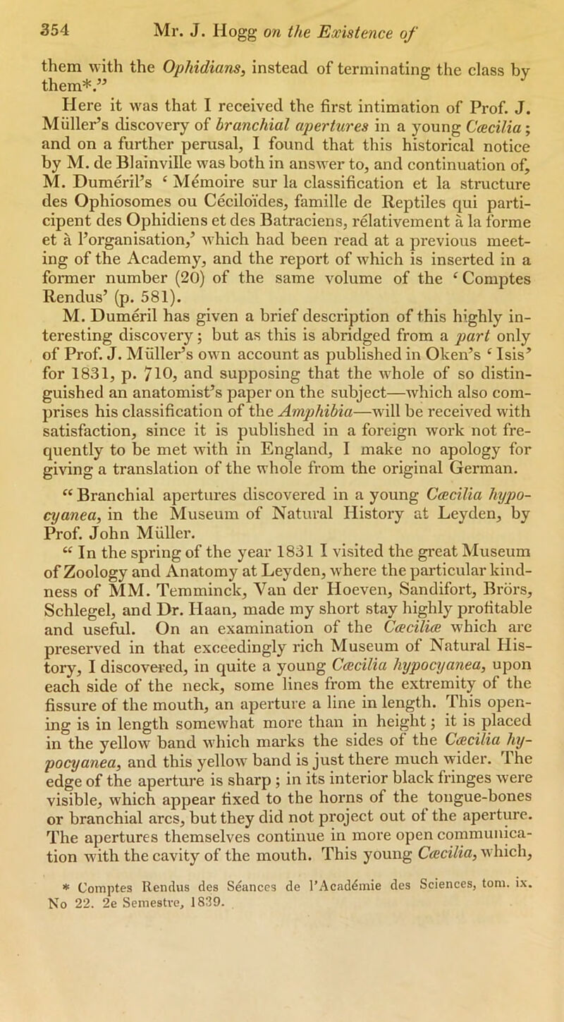 them with the Ophidians, instead of terminating the class by them*.” Here it was that I received the first intimation of Prof. J. Muller’s discovery of branchial apertures in a young Ccecilia; and on a further perusal, I found that this historical notice by M. de Blainville was both in answer to, and continuation of, M. Dumeril’s ‘ Memoire sur la classification et la structure des Ophiosomes ou Ceciloi'des, famille de Reptiles qui parti- cipent des Ophidiens et des Batraciens, relativement a la forme et a 1’organisation,’ which had been read at a previous meet- ing of the Academy, and the report of which is inserted in a former number (20) of the same volume of the ‘ Comptes Rendus’ (p. 581). M. Dumeril has given a brief description of this highly in- teresting discovery; but as this is abridged from a part only of Prof. J. Muller’s own account as published in Oken’s ‘Isis’ for 1831, p. 7l0j and supposing that the whole of so distin- guished an anatomist’s paper on the subject—which also com- prises his classification of the Amphibia—will be received with satisfaction, since it is published in a foreign work not fre- quently to be met with in England, I make no apology for giving a translation of the whole from the original German. “ Branchial apertures discovered in a young Ccecilia hypo- cyanea, in the Museum of Natural History at Leyden, by Prof. John Muller. “ In the spring of the year 1831 I visited the gi’eat Museum of Zoology and Anatomy at Leyden, where the particular kind- ness of MM. Temminck, Van der Hoeven, Sandifort, Brors, Schlegel, and Dr. Haan, made my short stay highly profitable and useful. On an examination of the Ccecilice which are preserved in that exceedingly rich Museum of Natural His- tory, I discovei'ed, in quite a young Ccecilia hypocyanea, upon each side of the neck, some lines from the extremity of the fissure of the mouth, an apei'ture a line in length. This open- ing is in length somewhat more than in height; it is placed in the yellow band which marks the sides of the CiEcilia hy- pocyanea, and this yellow band is just there much wider. The edge of the aperture is sharp ; in its interior black fringes were visible, which appear fixed to the horns of the tongue-bones or branchial arcs, but they did not project out ot the aperture. The apertures themselves continue in more open conimunica- tion with the cavity of the mouth. This young Ccecilia, which, Comptes Rendus des Seances de I’Acad^mie des Sciences, tom. ix. No 22. 2e Semestve, 1839.