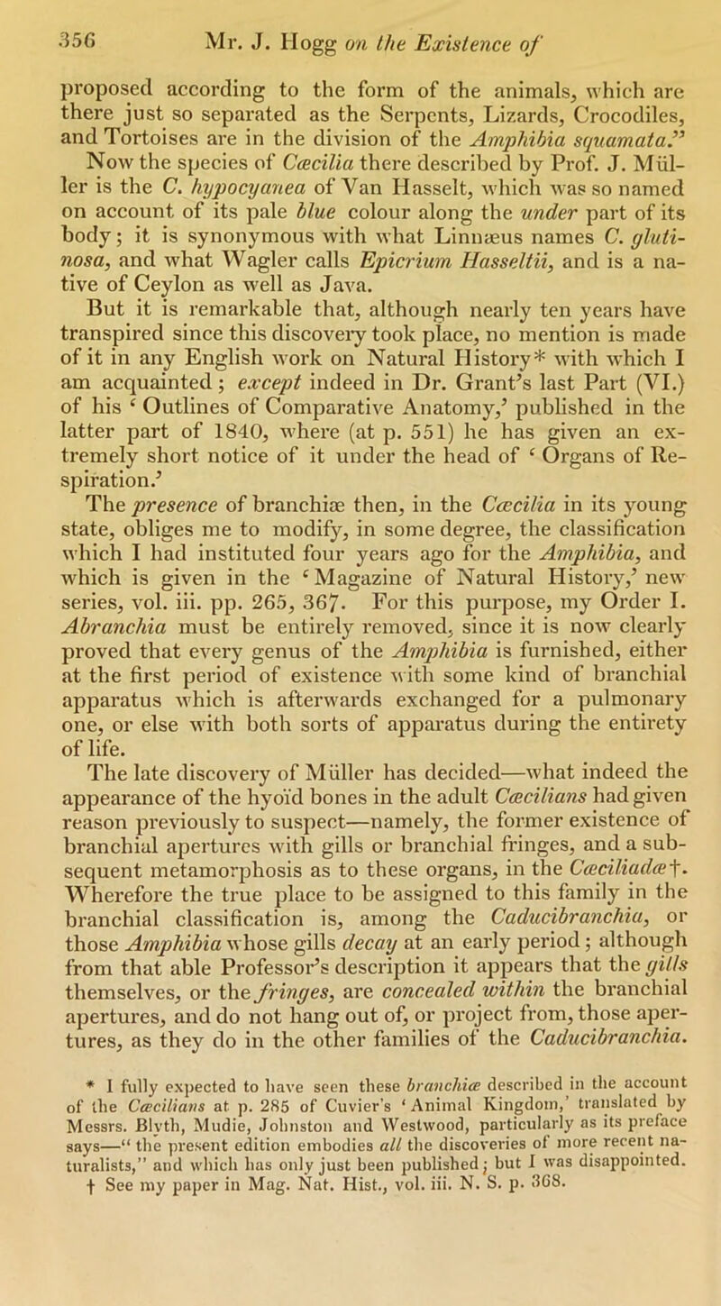 proposed according to the form of the animals, \vhich are there just so separated as the Serpents, Lizards, Crocodiles, and Tortoises are in the division of the Amphibia squamata’^ Now the species of Ccecilia there described by Prof. J. Miil- ler is the C. hypocyanea of Van Hasselt, which was so named on account of its pale blue colour along the under part of its body; it is synonymous with what Linnaeus names C. gluti- nosa, and what Wagler calls Epicrium Hasseltii, and is a na- tive of Ceylon as well as Java. But it is remarkable that, although nearly ten years have transpired since this discoveiy took place, no mention is made of it in any English work on Natural History* with which I am acquainted; except indeed in Dr. GranPs last Part (VI.) of his ‘ Outlines of Comparative Anatomy,’ published in the latter part of 1840, where (at p. 551) he has given an ex- tremely short notice of it under the head of ‘ Organs of Re- spiration.’ The presence of branchiae then, in the Ccccilia in its young state, obliges me to modify, in some degree, the classification which I had instituted four years ago for the Amphibia, and which is given in the ^ Magazine of Natural History,’ new series, vol. iii. pp. 265, 367- For this purpose, my Order I. Abranchia must be entirely removed, since it is now clearly proved that every genus of the Amqjhibia is furnished, either at the first period of existence ith some kind of branchial apparatus which is afterwards exchanged for a pulmonary one, or else with both sorts of apparatus during the entirety of life. The late discovery of Muller has decided—what indeed the appearance of the hyoid bones in the adult Ceecilians had given reason previously to suspect—namely, the former existence of branchial apertures with gills or branchial fringes, and a sub- sequent metamorphosis as to these organs, in the Cmciliadce-^. Wherefore the true place to be assigned to this family in the branchial classification is, among the Caducibranchia, or those Amphibia whose gills decay at an early period; although from that able Professors description it appears that the gilts themselves, or the fringes, are concealed within the branchial apertures, and do not hang out of, or project from, those aper- tures, as they do in the other families of the Caducibranchia. * I fully expected to have seen these branchice described in the account of the CceciUans at p. 285 of Cuvier’s ‘Animal Kingdom,’ translated hy Messrs. Blyth, Mudie, Johnston and Westwood, particularly as its preface says—“ the present edition embodies all the discoveries of more recent na- turalists,” and which has only just been published j but I was disappointed. f See my paper in Mag. Nat, Hist., vol. iii. N. S. p. «'1G8.