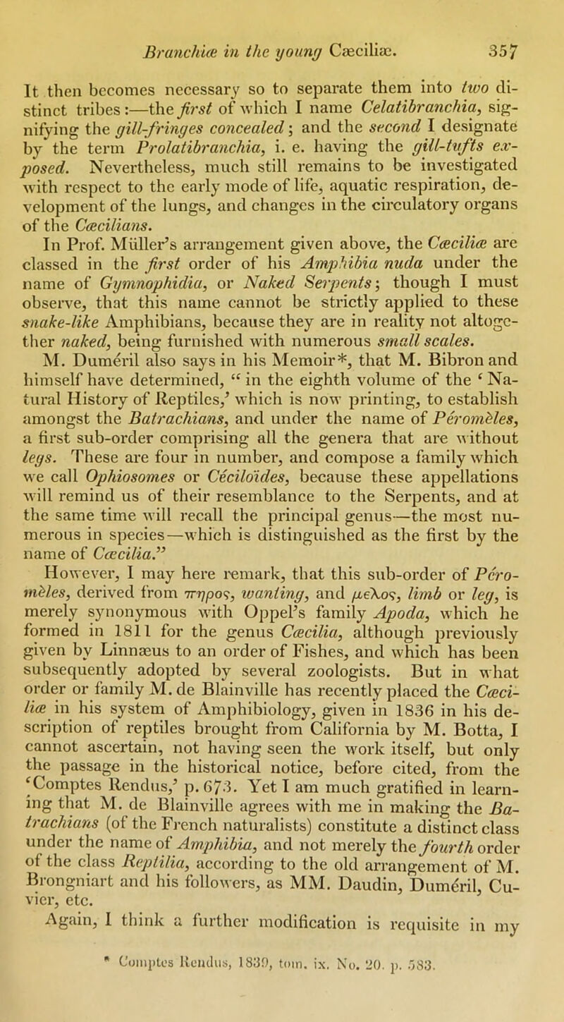 It then becomes necessary so to separate them into two di- stinct tribes:—the first of which I name Celatibranchia, sig- nifying the gill-fringes concealed; and the second I designate by the term Prolatibranchia, i. e. having the gill-tvfts ex- posed. Nevertheless, much still remains to be investigated with I'espect to the early mode of life, aquatic respiration, de- velopment of the lungs, and changes in the circulatory organs of the Ccecilians. In Prof. Muller’s arrangement given above, the Cceciliee are classed in the first order of his Amphibia nuda under the name of Gymnophidia, or Naked Serpents', though I must observe, that this name cannot be strictly applied to these snake-like Amphibians, because they are in reality not altogc- tlier naked, being furnished with numerous small scales. M. Dumeril also says in his Memoir*, that M. Bibron and himself have determined, “ in the eighth volume of the ‘ Na- tural History of Reptiles,’ which is now printing, to establish amongst the Batrachians, and under the name of Perombles, a first sub-order comprising all the genera that are without legs. These are four in number, and compose a family which we call Ophiosomes or Cecilo'ides, because these appellations •will remind us of their resemblance to the Serpents, and at the same time will recall the principal genus—the most nu- merous in species—which is distinguished as the first by the name of CceciliaJ’ However, I may here remark, that this sub-order of Pero- niMes, derived from 7rr]po<;, wanting, and yu,eXo9, limb or leg, is merely synonymous with Oppel’s family Apoda, which he formed in 1811 for the genus Ccecilia, although previously given by Linnaeus to an order of Fishes, and which has been subsequently adopted by several zoologists. But in what order or family M.de Blainville has recently placed the Cceci- lice in his system of Amphibiology, given in 1836 in his de- scription of reptiles brought from California by M. Botta, I cannot ascertain, not having seen the w'ork itself, but only the passage in the historical notice, before cited, from the ^Comptes llendus,’ p. 673. Yet I am much gratified in learn- ing that M. de Blainville agrees with me in making the Ba- trachians (of the French naturalists) constitute a distinct class under the name of Amphibia, and not merely t\\e fourth order of the class Reptilia, according to the old arrangement of M. Brongniart and his followers, as MM. Daudin, Dumeril, Cu- vier, etc. Again, I thirds a further modification is recpiisite in my • C'ompU's Reiulus, 183f), tom. ix. No. 20. p. .'jS3.