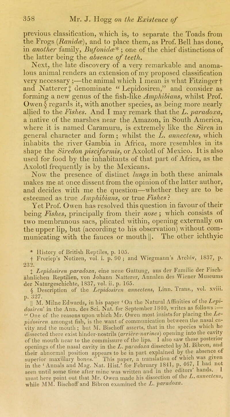 previous classification, which is, to separate the Toads from the Frogs [Ranidce), and to place them, as Prof. Bell has done, in another family, EufonidcB'^ \ one of the chief distinctions of the latter being the absence of teeth. Next, the late discovery of a very remai’kable and anoma- lous animal renders an extension of my proposed classification very necessary;—the animal which I mean is m hat Fitzingerf and NattererJ denominate “ Lepidosiren,” and consider as forming a new genus of the fish-like Amphibians, whilst Prof. Owen § regards it, with another species, as being more neai’ly allied to the Fishes. And I may remark that the L. paradoxa, a native of the marshes near the Amazon, in South America, where it is named Caramuru, is extremely like the Siren in general character and form; whilst the L. annectens, which inhabits the river Gambia in Africa, more resembles in its shape the Siredon pisciformis, or Axolotl of Mexico. It is also used for food by the inhabitants of that part of Africa, as the Axolotl frequently is by the Mexicans. Now the presence of distinct lungs in both these animals makes me at once dissent from the opinion of the latter author, and decides with me the question—whether they are to be esteemed as true Amphibians, or true Fishes} Yet Prof. Owen has resolved this question in favour of their being Fishes, principally from their nose; which consists ot two membi’anous sacs, plicated within, opening externally on the upper lip, but (according to his observation) without coin- municating with the fauces or mouth jj. The other ichthyic * History of British Reptiles, p. 105. f Froriep’s Notizen, vol. i. p. 90 ; and Wiegmann’s Archiv, 1837, i>. 233. t Lcpidosiren paradoxa, eine neiie Gattung, aus der Faniilie der Fisch- ahnlicheii Reptilian, von Johann Natterer, Annalen des Wiener Museums der Naturgeschichte, 1837, vol. ii. p. 1C5. § Description of the Lcpidosiren annectens, Linn. Frans., vol. xviii. P- i^27. II M. Milne Edwards, in his paper ‘ On the Natural Affinities of the Lejn- dosiren' in the Ann. des Sci. Nat. for September 18'10, writes as follows ; “ One of the reasons upon which Mr. Owen most insists for placing the Lc- jiidosiren amongst fish, is the want of communication between the nasal ca- vity and the mouth ; but M. Bischoff asserts, that in the species which he dissected there exist hinder-nostrils (jirriere-narincs) opening into the cavity of the mouth near to the commissure of the lips. I also saw these postenor openings of the nasal cavity in the L. paradoxa dissected by M. Bibron, and their abnormal position appears to be in part explained by the absence of superior maxillary bones.” This ])aper, a translation of which was given in the ‘ Annals and Mag. Nat. Ilist.' for P'cbruary 1811, p. 467, I had not seen until some time after mine was written and in the editors hands. I must here point out that Mr. Owen made his dissection ol the L. annectens, while MM. Bischoff and Bibron examined the L. paradoxa.