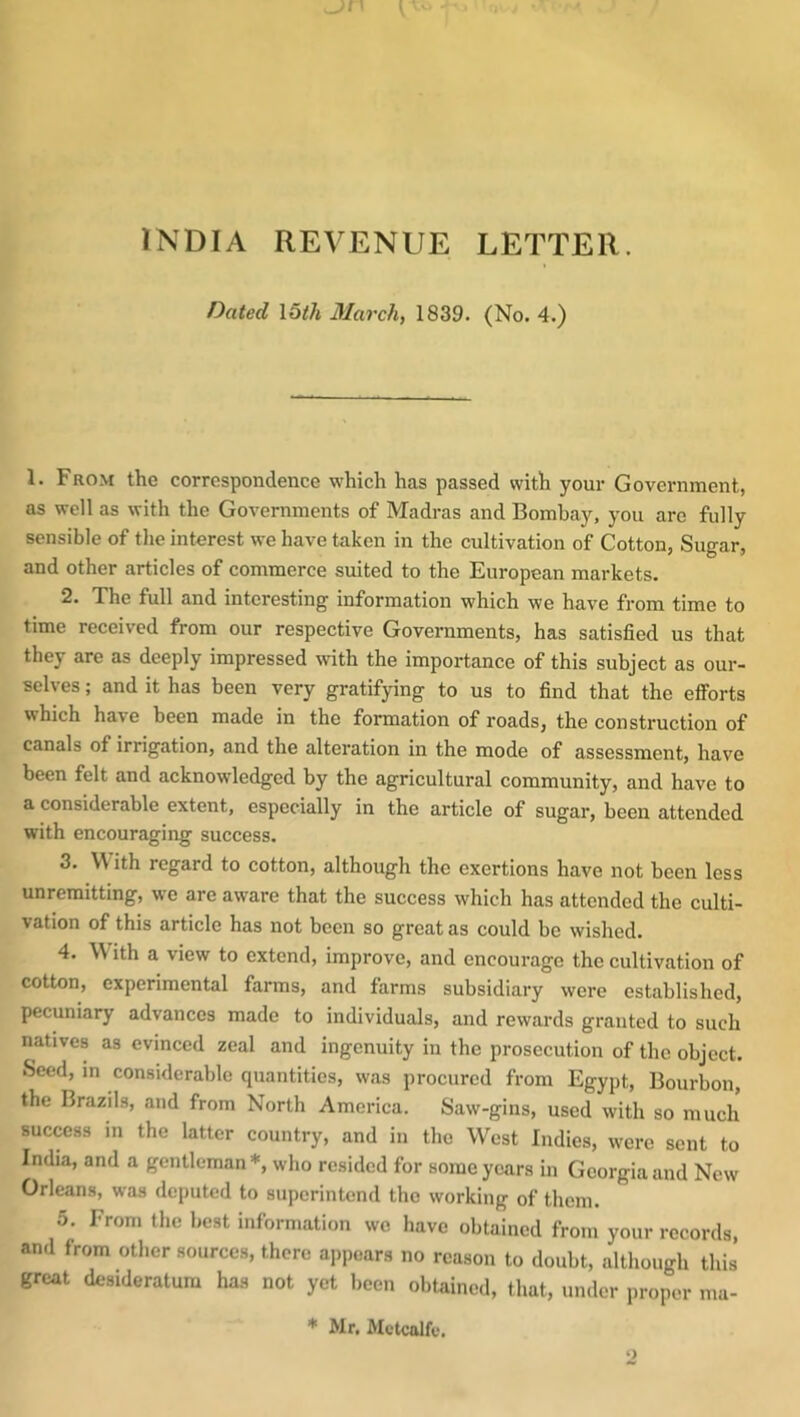 INDIA REVENUE LETTER. Dated 15^7i Marchy 1839. (No. 4.) 1. From the correspondence which has passed with your Government, as well as with the Governments of Madras and Bombay, you are fully sensible of the interest we have taken in the cultivation of Cotton, Sugar, and other articles of commerce suited to the European markets. 2. The full and interesting information which we have from time to time received from our respective Governments, has satisfied us that they are as deeply impressed with the importance of this subject as our- selves ; and it has been very gratifying to us to find that the efforts which have been made in the formation of roads, the construction of canals of irrigation, and the alteration in the mode of assessment, have been felt and acknowledged by the agricultural community, and have to a considerable extent, especially in the article of sugar, been attended with encouraging success. 3. With regard to cotton, although the exertions have not been less unremitting, we are aware that the success which has attended the culti- vation of this article has not been so great as could be wished. 4. \\ ith a view to extend, improve, and encourage the cultivation of cotton, experimental farms, and farms subsidiary were established, pecuniary advances made to individuals, and rewards granted to such natives as evinced zeal and ingenuity in the prosecution of the object. Seed, in considerable quantities, was procured from Egypt, Bourbon, the Brazils, and from North America. Saw-gins, used with so much success in the latter country, and in the West Indies, were sent to India, and a gentleman*, who resided for some years in Georgia and New Orleans, was deputed to superintend the working of them. 5. From the best information wo have obtained from your records, and from other sources, there appears no reason to doubt, although this great desideratum has not yet been obtained, that, under proper ma- * Mr. Alctcalfu.