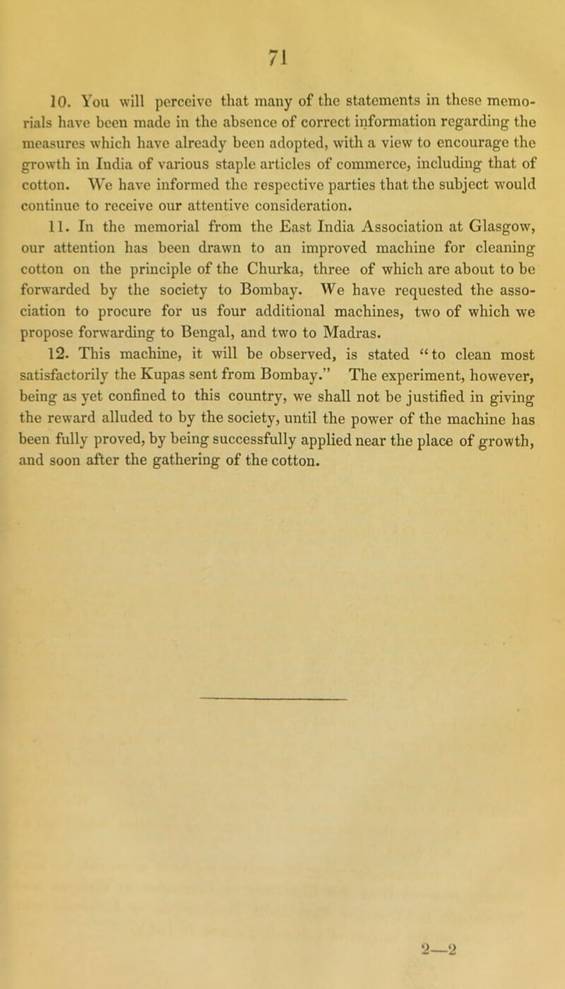 10. You will perceive that many of the statements in these memo- rials have been made in the absence of correct information regarding the measures which have already been adopted, with a view to encourage the growth in India of various staple articles of commerce, including that of cotton. We have informed the respective parties that the subject would continue to receive our attentive consideration. 11. In the memorial from the East India Association at Glasgow, our attention has been drawn to an improved machine for cleaning cotton on the principle of the Churka, three of which are about to be forwarded by the society to Bombay. We have requested the asso- ciation to procure for us four additional machines, two of which we propose forwarding to Bengal, and two to Madras. 12. This machine, it will be observed, is stated “to clean most satisfactorily the Kupas sent from Bombay.” The experiment, however, being as yet confined to this country, we shall not be justified in giving the reward alluded to by the society, until the power of the machine has been fully proved, by being successfully applied near the place of growth, and soon after the gathering of the cotton. 2—2