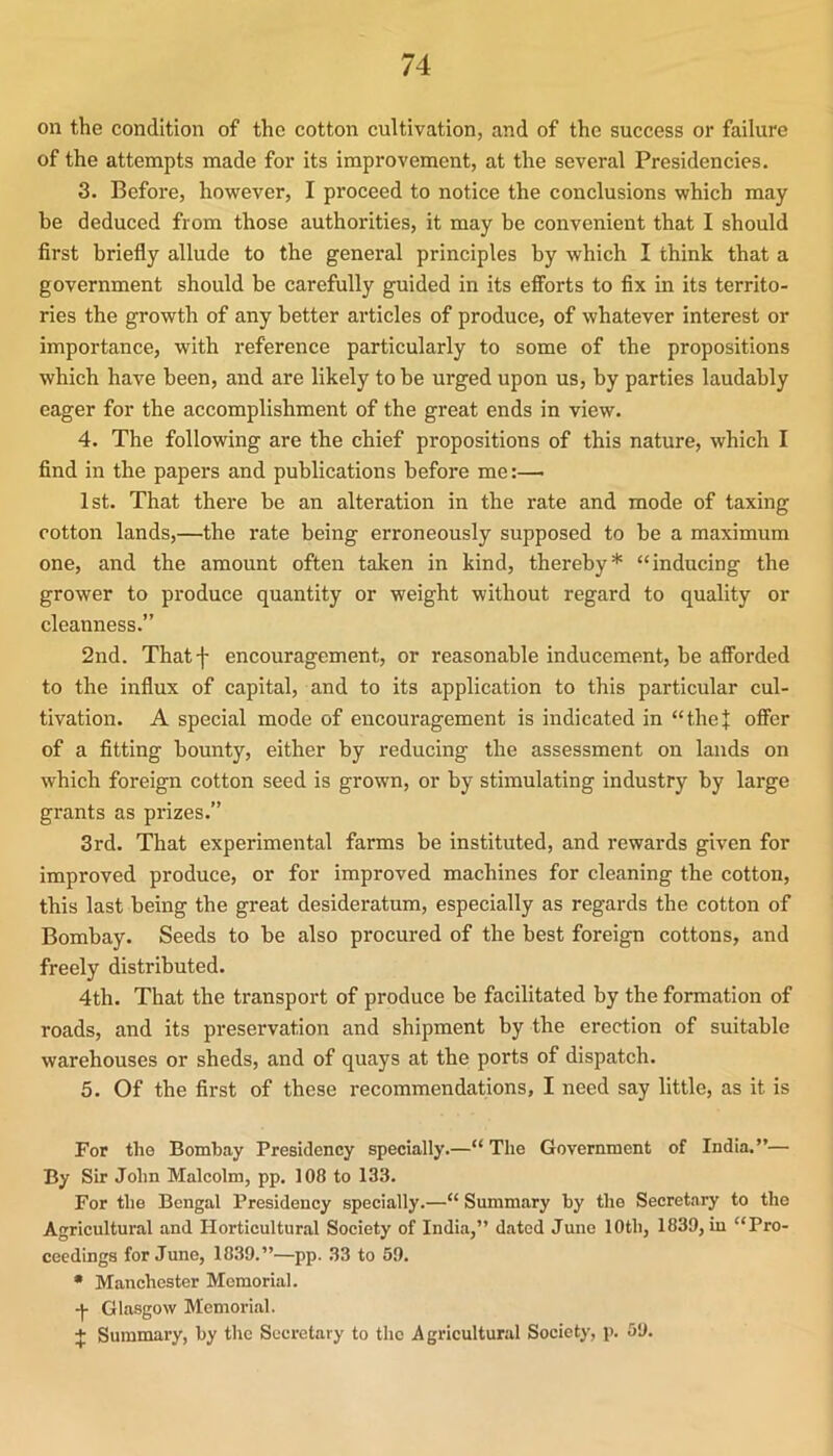 on the condition of the cotton cultivation, and of the success or failure of the attempts made for its improvement, at the several Presidencies. 3. Before, however, I proceed to notice the conclusions which may be deduced from those authorities, it may be convenient that I should first briefly allude to the general principles by which I think that a government should be carefully guided in its efforts to fix in its territo- ries the growth of any better articles of produce, of whatever interest or importance, with reference particularly to some of the propositions which have been, and are likely to be urged upon us, by parties laudably eager for the accomplishment of the great ends in view. 4. The following are the chief propositions of this nature, which I find in the papers and publications before me:—^ 1st. That there be an alteration in the rate and mode of taxing cotton lands,—the rate being erroneously supposed to be a maximum one, and the amount often taken in kind, thereby* “inducing the grower to produce quantity or weight without regard to quality or cleanness.” 2nd. Thatf encouragement, or reasonable inducement, be afforded to the influx of capital, and to its application to this particular cul- tivation. A special mode of encouragement is indicated in “thej offer of a fitting bounty, either by reducing the assessment on lands on which foreign cotton seed is grown, or by stimulating industry by large grants as prizes.” 3rd. That experimental farms be instituted, and rewards given for improved produce, or for improved machines for cleaning the cotton, this last being the great desideratum, especially as regards the cotton of Bombay. Seeds to be also procured of the best foreign cottons, and freely distributed. 4th. That the transport of produce be facilitated by the formation of roads, and its preservation and shipment by the erection of suitable warehouses or sheds, and of quays at the ports of dispatch. 5. Of the first of these recommendations, I need say little, as it is For the Bombay Presidency specially.—“ The Government of India.”— By Sir John Malcolm, pp. 108 to 133. For the Bengal Presidency specially.—“ Summary by the Secretary to the Agricultural and Horticultural Society of India,” dated June 10th, 1839, in “Pro- ceedings for June, 1839.”—pp. 33 to 59. • Manchester Memorial. Glasgow Memorial. J Summary, by the Secretary to the Agricultural Society, p. 59.