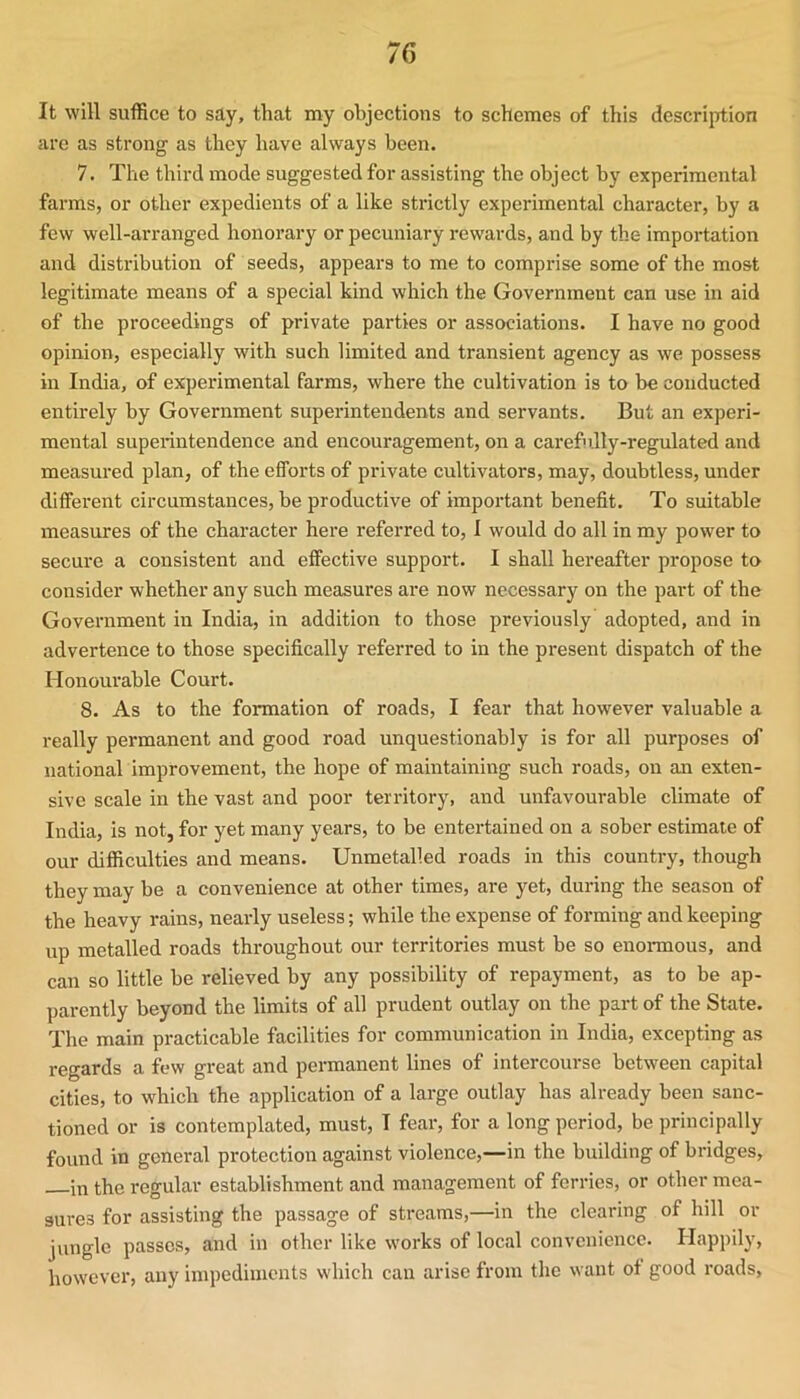 It will suffice to say, that my objections to schemes of this description are as strong as they have always been. 7. The third mode suggested for assisting the object by experimental farms, or other expedients of a like strictly experimental character, by a few well-arranged honorary or pecuniary rewards, and by the importation and distribution of seeds, appears to me to comprise some of the most legitimate means of a special kind which the Government can use in aid of the proceedings of private parties or associations. I have no good opinion, especially with such limited and transient agency as we possess in India, of experimental farms, where the cultivation is to be conducted entirely by Government supei'intendents and servants. But an experi- mental superintendence and encouragement, on a carefully-regulated and measured plan, of the efforts of private cultivators, may, doubtless, under different circumstances, be productive of important benefit. To suitable measures of the character here referred to, I would do all in my power to secure a consistent and effective support. I shall hereafter propose to consider whether any such measures are now necessary on the part of the Government in India, in addition to those previously adopted, and in advertence to those specifically referred to in the present dispatch of the Honourable Court. 8. As to the formation of roads, I fear that however valuable a really permanent and good road unquestionably is for all purposes of national improvement, the hope of maintaining such roads, on an exten- sive scale in the vast and poor territory, and unfavourable climate of India, is not, for yet many years, to be entertained on a sober estimate of our difficulties and means. Unmetalled roads in this country, though they may be a convenience at other times, are yet, during the season of the heavy rains, nearly useless; while the expense of forming and keeping up metalled roads throughout our territories must be so enoi-mous, and can so little be relieved by any possibility of repayment, as to be ap- parently beyond the limits of all prudent outlay on the part of the State. The main practicable facilities for communication in India, excepting as regards a few great and permanent lines of intercourse between capital cities, to which the application of a large outlay has already been sanc- tioned or is contemplated, must, I fear, for a long period, be principally found in general protection against violence,—in the building of bridges, in the regular establishment and management of ferries, or other mea- sures for assisting the passage of streams,—in the clearing of hill or jungle passes, and in other like works of local convenience. Happily, however, any impediments which can arise from the want of good roads.