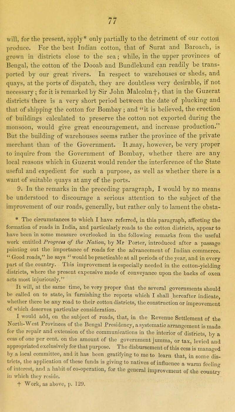 will, for the present, apply * only partially to the detriment of our cotton produce. For the best Indian cotton, that of Surat and Baroach, is grown in districts close to the sea; while, in the upper provinces of Bengal, the cotton of the Dooab and Bundlekund can readily be trans- ported by our great rivers. In respect to warehouses or sheds, and quays, at the ports of dispatch, they are doubtless very desirable, if not necessary ; for it is remarked by Sir John Malcolmf, that in the Guzerat districts there is a very short period between the date of plucking and that of shipping the cotton for Bombay ; and “it is believed, the erection of buildings calculated to preserve the cotton not exported during the monsoon, would give great encouragement, and increase production.” But the building of warehouses seems rather the province of the private merchant than of the Government. It jnay, however, be very proper to inquire from the Goveniment of Bombay, whether there are any local reasons which in Guzerat would render the interference of the State useful and expedient for such a purpose, as well as whether there is a want of suitable quays at any of the ports. 9. In the remarks in the preceding paragraph, I would by no means be understood to discourage a serious attention to the subject of the improvement of our roads, generally, but rather only to lament the obsta- * The circumstances to which I have referred, in this paragraph, affecting the formation of roads in India, and particularly roads to the cotton districts, appear to have been in some measure overlooked in the following remarks from the useful work entitled Progress of the Nation, by Mr Porter, introduced after a passage pointing out the importance of roads for the advancement of Indian commerce. “Good roads,” he says “would be practicable at all periods of the year, and in every part of the country. This improvement is especially needed in the cotton-yielding districts, where the present expensive mode of conveyance upon the backs of oxen acts most injuriously.” It will, at the same time, be very proper that the several governments should be called on to state, in furnishing the reports which I shall hereafter indicate, whether there be any road to their cotton districts, the construction or improvement of which deserves particular consideration. I would add, on the subject of roads, that, in the Revenue Settlement of the North-West Provinces of the Bengal Presidency, a systematic arrangement is mado for the repair and extension of the communications in the interior of districts, by a cess of one per cent, on the amount of the government jumma, or tax, levied and appropriated exclusively for that purpose. The disbursement of this cess is managed by a local committee, and it has been gratifying to mo to learn that, in some dis- tricts, the application of these funds is giving to natives of influence a warm feeling of interest, and a habit of co-operation, for the general improvement of the country in which they reside. + Work, as above, p. 129.