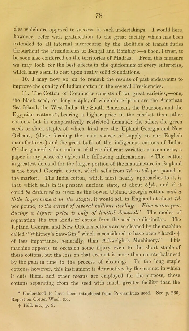 cles which are opposed to success in such undertakings. I would here, however, refer with gratification to the great facility which has been extended to all internal intercourse by the abolition of transit duties throughout the Presidencies of Bengal and Bombay;—a boon, I trust, to be soon also conferred on the territories of Madras. From this measure we may look for the best effects in the quickening of every enterprise, which may seem to rest upon really solid foundations. 10. I may now go on to remark the results of past endeavours to improve the quality of Indian cotton in the several Presidencies. 11. The Cotton of Commerce consists of two great varieties,—one, the black seed, or long staple, of which description are the American Sea Island, the West India, the South American, the Bourbon, and the Egyptian cottons*, bearing a higher price in the market than other cottons, but in compai’atively restricted demand; the othez, the gi-een seed, or short staple, of which kind are the Upland Georgia and New Orleans, (these forming the main source of supply to our English manufactui'es,) and the great bulk of the indigenous cottons of India. Of the general value and use of these dififerent varieties in commerce, a paper in my possession gives the following information. “ The cotton in greatest demand for the larger portion of the manufacture in England is the bowed Georgia cotton, which sells from Id. to 9c?. per pound in the market. The India cotton, which most nearly approaches to it, is that which sells in its pi'esent unclean state, at about 5^c?., and if it could he delivered as clean as the bowed Upland Georgia cotton, with a little imjirovement in the staple, it would sell in England at about 7c?* per pound, to the extent of several millions sterling. Fine cotton pro- ducing a higher price is only of limited demand.” The modes of separating the two kinds of cotton from the seed are dissimilar. The Upland Georgia and New Orleans cottons are so cleaned by the machine called “Whitney’s Saw-Gin,” which is considered to have been “ hardly f of less importance, genei’ally, than Arkwright’s Machinery.” This nzachine appears to occasion some injury even to the short staple of these cottons, but the loss on that account is more thaiz couuterbalanced by the gain in time to the process of cleaning. To the long staple cottons, however, this instrument is destructive, by the manner in w’hich it cuts them, and other means are employed for the purpose, those cottons separating from the seed with much greater facility than the • Understood to have been introduced from Pernambuco seed. Sec p. 200, Report on Cotton Wool, &c. t Ibid. &c., p. 9.