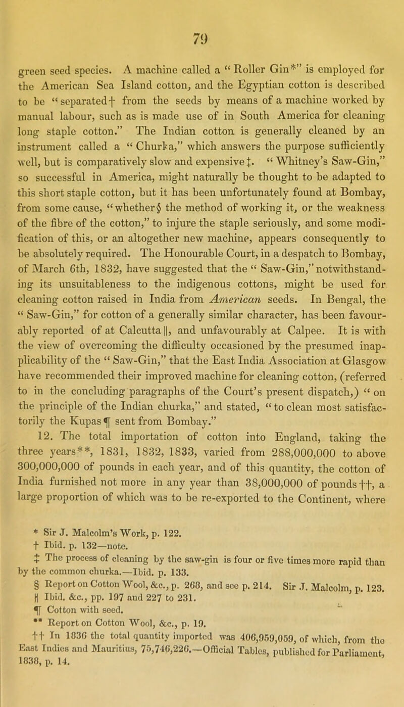 green seed species. A machine called a “ Roller Gin* * * §” is employed for the American Sea Island cotton, and the Egyptian cotton is described to be “ separated f from the seeds by means of a machine worked by manual labour, such as is made use of in South America for cleaning long staple cotton.” The Indian cotton, is generally cleaned by an instrument called a “ Churka,” which answers the purpose sufficiently well, but is comparatively slow and expensive J. “ Whitney’s Saw-Gin,” so successful in America, might naturally be thought to be adapted to this short staple cotton, but it has been unfortunately found at Bombay, from some cause, “ whether § the method of working it, or the weakness of the fibre of the cotton,” to injure the staple seriously, and some modi- fication of this, or an altogether new machine, appears consequently to be absolutely required. The Honourable Court, in a despatch to Bombay, of March 6th, 1832, have suggested that the “ Saw-Gin,” notwithstand- ing its unsuitableness to the indigenous cottons, might be used for cleaning cotton raised in India from American seeds. In Bengal, the “ Saw-Gin,” for cotton of a generally similar character, has been favour- ably reported of at Calcutta ||, and unfavourably at Calpee. It is with the view of overcoming the difficulty occasioned by the presumed inap- plicability of the “ Saw-Gin,” that the East India Association at Glasgow have recommended their improved machine for cleaning cotton, (referred to in the concluding paragraphs of the Court’s present dispatch,) “ on the principle of the Indian churka,” and stated, “ to clean most satisfac- torily the Kupas ^ sent from Bombay.” 12, The total importation of cotton into England, taking the three years**, 1831, 1832, 1833, varied from 288,000,000 to above 300,000,000 of pounds in each year, and of this quantity, the cotton of India furnished not more in any year than 38,000,000 of pounds tf, a large proportion of which was to be re-exported to the Continent, where * Sir J. Malcolm’s Work, p. 122. t Ibid. p. 132—note. + The process of cleaning by the saw-gin is four or five times more rapid than by the common churka.—Ibid, p, 133. § Report on Cotton Wool, &c., p. 268, and see p. 214. Sir .1. Malcolm, p. 123. ti Ibid. &c., pp. 197 and 227 to 231. ^ Cotton with seed. •* Report on Cotton Wool, &c., p. 19. i f In 1836 the total quantity imported was 406,959,059, of which, from tho East Indies and Mauritius, 75,746,226.—Official Tables, published for Parliament, 1838, p. 14.