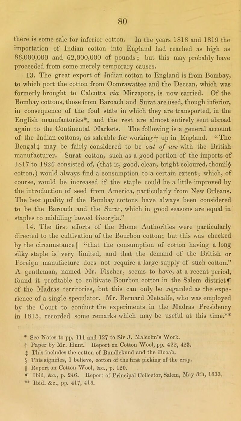 there is some sale for inferior cotton. In the years 1818 and 1819 the importation of Indian cotton into England had reached as high as 86,000,000 and 62,000,000 of pounds; but this may probably have proceeded from some merely temporary causes. 13. The great export of Indian cotton to England is from Bombay, to which port the cotton from Oomrawattee and the Deccan, which was formerly brought to Calcutta via Mirzapore, is now carried. Of the Bombay cottons, those from Baroach and Surat are used, though inferior, in consequence of the foul state in which they are transported, in the English manufactories* * * §, and the rest are almost entirely sent abroad again to the Continental Markets. The following is a general account of the Indian cottons, as saleable for workingf up in England. “The Bengal % may be fairly considered to be out of use with the British manufacturer. Surat cotton, such as a good portion of the imports of 1817 to 1826 consisted of, (that is, good, clean, bright coloured, thorail$ cotton,) would always find a consumption to a certain extent; which, of course, would be increased if the staple could be a little improved by the introduction of seed from America, particularly from New Orleans. The best quality of the Bombay cottons have always been considered to be the Baroach and the Surat, which in good seasons are equal in staples to middling bowed Georgia.” 14. The first efforts of the Home Authorities were particularly directed to the cultivation of the Bourbon cotton; but this was checked by the circumstance || “ that the consumption of cotton having a long silky staple is very limited, and that the demand of the British or Foreign manufacture does not require a large supply of such cotton.” A gentleman, named Mr. Fischer, seems to have, at a recent period, found it profitable to cultivate Bourbon cotton in the Salem district^ of the Madras territories, but this can only be regarded as the expe- rience of a single speculator. Mr. Bernard Metcalfe, who was employed by the Court to conduct the experiments in the Madras Presidency in 1815, recorded some remarks which maybe useful at this time.** • See Notes to pp. Ill and 127 to Sir J. Malcolm’s Work, f Paper by Mr. Hunt. Report on Cotton Wool, pp. 422, 423. 4: This includes the cotton of Bundlekund and the Dooab. § This signifies, I believe, cotton of the first picking of the crop. II Report on Cotton Wool, &c., p. 120. ^ Ibid. &c., p. 24G. Report of Principal Collector, Salem, May 8th, 1833. •* Ibid. &c., pp. 417, 418.