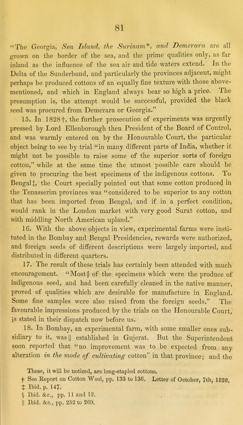 “The Georgia, Sea Island, the Surinam*, and Demerara are all grown on the border of the sea, and the prime qualities only, as far inland as the influence of the sea air and tide waters extend. In the Delta of the Sunderbund, and particularly the provinces adjacent, might perhaps be produced cottons of an equally fine texture with those above- mentioned, and which in England always bear so high a price. The presumption is, the attempt would be successful, provided the black seed was procured from Demerara or Georgia.” 15. In 1828f, the further prosecution of experiments was urgently pressed by Lord Ellenborough then President of the Board of Control, and was warmly entered on by the Honourable Court, the particular object being to see by trial “in many different parts of India, whether it might not be possible to raise some of the superior sorts of foreign cotton,” while at the same time the utmost possible care should be given to procuring the best specimens of the indigenous cottons. To Bengali, the Court specially pointed out that some cotton produced in the Tenasserim provinces was “considered to be superior to any cotton that has been imported from Bengal, and if in a perfect condition, would rank in the London market with very good Surat cotton, and with middling North American upland.” 16. With the above objects in view, experimental farms were insti- tuted in the Bombay and Bengal Presidencies, rewards were authorized, and foreign seeds of different descriptions were largely imported, and distributed in different quarters. 17. The result of these trials has certainly been attended with much encouragement. “Most§ of the specimens which were the produce of indigenous seed, and had been carefully cleaned in the native manner, proved of quahties which are desirable for manufacture in England. Some fine samples were also raised from the foreign seeds.” The favourable impressions produced by the trials on the Honourable Court, is stated in their dispatch now before us. 18. In Bombay, an experimental farm, with some smaller ones sub- sidiary to it, was II established in Gujerat. But the Superintendent soon reported that “no improvement was to be expected from any alteration in the mode of cultivating cotton” in that province; and the These, it will be noticed, are long-stapled cottons. f See Report on Cotton Wool, pp. 133 to 13C. Letter of October, 7tli, 1828, t Ibid. p. 147. § Ibid. &c., pp. 11 and 12, II Ibid. &c., pp. 252 to 209.