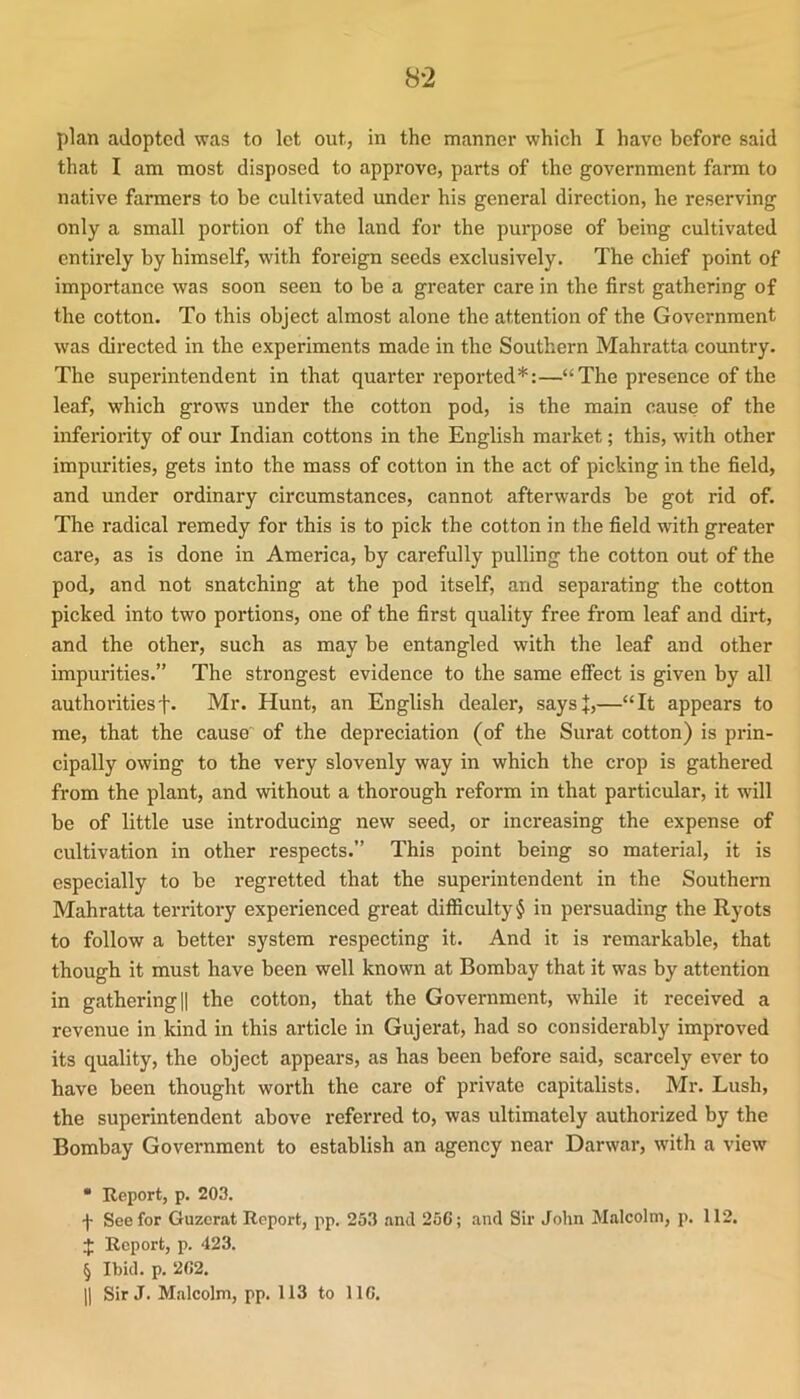 plan adopted was to let out, in the manner which I have before said that I am most disposed to approve, parts of the government farm to native farmers to be cultivated under his general direction, he reserving only a small portion of the land for the purpose of being cultivated entirely by himself, with foreign seeds exclusively. The chief point of importance was soon seen to be a greater care in the first gathering of the cotton. To this object almost alone the attention of the Government was directed in the experiments made in the Southern Mahratta country. The superintendent in that quarter reported* * * §:—“The pi'esence of the leaf, which grows under the cotton pod, is the main cause of the inferiority of our Indian cottons in the English market; this, with other impurities, gets into the mass of cotton in the act of picking in the field, and under ordinary circumstances, cannot afterwards be got rid of. The radical remedy for this is to pick the cotton in the field with greater care, as is done in America, by carefully pulling the cotton out of the pod, and not snatching at the pod itself, and separating the cotton picked into two portions, one of the first quality free from leaf and dirt, and the other, such as may be entangled with the leaf and other impurities.” The strongest evidence to the same effect is given by all authoritiesf. Mr. Hunt, an English dealer, saysj,—“It appears to me, that the cause of the depreciation (of the Surat cotton) is prin- cipally owing to the very slovenly way in which the crop is gathered from the plant, and without a thorough reform in that particular, it will be of little use introducing new seed, or increasing the expense of cultivation in other respects.” This point being so material, it is especially to be regretted that the superintendent in the Southern Mahratta territory experienced great difficulty $ in persuading the Ryots to follow a better system respecting it. And it is remarkable, that though it must have been well known at Bombay that it was by attention in gathering li the cotton, that the Government, while it received a revenue in kind in this article in Gujerat, had so considerably improved its quality, the object appears, as has been before said, scarcely ever to have been thought worth the care of private capitalists. Mr. Lush, the superintendent above referred to, was ultimately authorized by the Bombay Government to establish an agency near Darwar, with a view • Report, p. 203. f See for Guzerat Report, pp. 253 .and 25C; and Sir John Malcolm, p. 112. :{: Report, p. 423. § Ibid. p. 202. 11 Sir J. Malcolm, pp. 113 to 110.