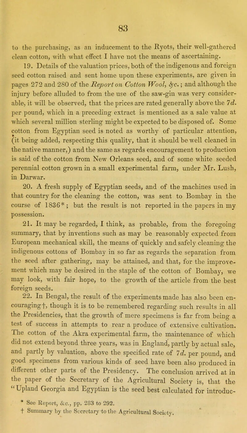 to the purchasing, as an inducement to the Ryots, their well-gathered clean cotton, with what effect I have not the means of ascertaining. 19. Details of the valuation prices, both of the indigenous and foreign seed cotton raised and sent home upon these experiments, are given in pages 272 and 280 of the Report on Cotton Wool, <^c.; and although the injury before alluded to from the use of the saw-gin was very consider- able, it will be observed, that the prices are rated generally above the 7d. per pound, which in a preceding extract is mentioned as a sale value at which several million sterling might be expected to be disposed of. Some cotton from Egyptian seed is noted as worthy of particular attention, (it being added, respecting this quality, that it should be well cleaned in the native manner,) and the same as regards encouragement to production is said of the cotton from New Orleans seed, and of some white seeded perennial cotton grown in a small experimental farm, under Mr. Lush, in Darwar. 20. A fresh supply of Egyptian seeds, and of the machines used in that country for the cleaning the cotton, was sent to Bombay in the course of 1836*; but the result is not reported in the papers in my possession. 21. It may be regarded, I think, as probable, from the foregoing summary, that by inventions such as may be reasonably expected from European mechanical skill, the means of quickly and safely cleaning the indigenous cottons of Bombay in so far as regards the separation from the seed after gathering, may be attained, and that, for the improve- ment which may be desired in the staple of the cotton of Bombay, we may look, with fair hope, to the growth of the article from the best foreign seeds. 22. In Bengal, the result of the experiments made has also been en- couraging f, though it is to be remembered regarding such results in all the Presidencies, that the growth of mere specimens is far from being a test of success in attempts to rear a produce of extensive cultivation. The cotton of the Akra experimental farm, the maintenance of which did not extend beyond three years, was in England, partly by actual sale, and partly by valuation, above the specified rate of 7d. per pound, and good specimens from various kinds of seed have been also produced in different other parts of the Presidency. The conclusion arrived at in the paper of the Secretary of the Agricultural Society is, that the “Upland Georgia and Egyptian is the seed best calculated for introduc- * See Report, &,e., pp. 20.3 to 292. t Summary liy the Secretary to the Agricultural Society.