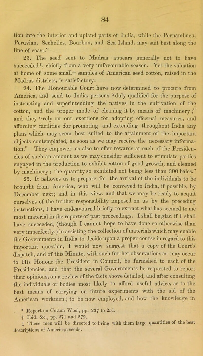 tiou into the interior and upland parts of India, while the Pernambuco, Peruvian, Sechelles, Bourbon, and Sea Island, may suit best along the line of coast.” 23. The seed' sent to Madras appears generally not to have succeeded *, chiefly from a very unfavourable season. Yet the valuation at home of some sniallf samples of American seed cotton, raised in the Madras districts, is satisfactory. 24. The Honourable Court have now determined to procure from America, and send to India, persons “duly qualified for the purpose of instructing and superintending the natives in the cultivation of the cotton, and the proper mode of cleaning it by means of machinery and they “rely on our exertions for adopting effectual measures, and affording facilities for promoting and extending throughout India any plans which may seem best suited to the attainment of the important objects contemplated, as soon as we may receive the necessary infoi-ma- tion.” They empower us also to offer rewards at each of the Presiden- cies of such an amount as we may consider sufficient to stimulate parties engaged in the production to exhibit cotton of good growth, and cleaned by machinery ; the quantity so exhibited not being less than 300 bales.” 25. It behoves us to prepare for the arrival of the individuals to be brought from America, who will be conveyed to India, if possible, by December next; and in this view, and that we may be ready to acquit ourselves of the further responsibility imposed on us by the preceding instructions, I have endeavoured briefly to extract what has seemed to me most material in the reports of past proceedings. I shall be glad if I shall have succeeded, (though I cannot hope to have done so otherwise than very imperfectly,) in assisting the collection of materials which may enable the Governments in India to decide upon a proper course in regard to this important question, I would now suggest that a copy of the Court’s dispatch, and of this Minute, with such further observations as may occur to His Plonour the President in Council, be furnished to each of the Presidencies, and that the several Governments be requested to report their opinions, on a review of the facts above detailed, and after consulting the individuals or bodies most likely to afford useful advice, as to the best means of carrying on future experiments with the aid of the American workmen]; to be now employed, and how the knowledge in • Report on Cotton Wool, pp. 237 to 251. t Ibid. &c., pp. 271 and 272. ]; These men will be directed to bring with them large quantities of the best descriptions of American seeds.