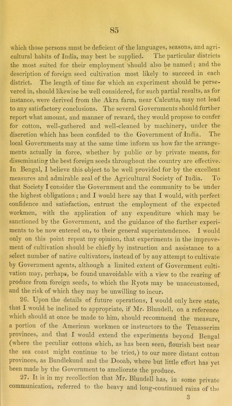 which those persons must be deficient of the languages, seasons, and agri- cultural habits of India, may best be supplied. The particular districts the most suited for their employment 'should also be named; and the description of foreign seed cultivation most likely to succeed in each district. The length of time for which an experiment should be perse- vered in, should likewise be well considered, for such partial results, as for instance, were derived from the Akra farm, near Calcutta, may not lead to any satisfactory conclusions. The several Governments should further report what amount, and manner of reward, they would propose to confer for cotton, well-gathered and well-cleaned by machinery, under the discretion which has been confided to the Government of India. The local Governments may at the same time inform us how far the arrange- ments actually in force, whether by public or by private means, for disseminating the best foreign seeds throughout the country are effective. In Bengal, I believe this object to be well provided for by the excellent measures and admirable zeal of the Agricultural Society of India. To that Society I consider the Goveimment and the community to be under the highest obligations; and I would here say that I would, with perfect confidence and satisfaction, entrust the employment of the expected w'orkmen, \vith the application of any expenditure which may be sanctioned by the Government, and the guidance of the further experi- ments to be now entered on, to their general superintendence. I would only on this point repeat my opinion, that experiments in the improve- ment of cultivation should be chiefly by instruction and assistance to a select number of native cultivators, instead of by any attempt to cultivate by Government agents, although a limited extent of Government culti- vation may, perhaps, be found unavoidable with a view to the rearing of produce from foreign seeds, to which the Ryots may be unaccustomed, and the risk of which they may be unwilling to incur. 26. Upon the details of future operations, I would only here state, that I would be inclined to appropriate, if Mr. Blundell, on a reference which should at once be made to him, should recommend the measure, a portion of the American workmen or insti’uctors to the Tenasserim provinces, and that I would extend the experiments beyond Bengal (where the peculiar cottons which, as has been seen, flourish best near the sea coast might continue to be tried,) to our more distant cotton provinces, as Bundlekund and the Dooab, where but little effort has yet been made by the Government to ameliorate the produce. 27. It is in my recollection that Mr. Blundell has, in some private communication, referred to the heavy and long-continued rains of the 3