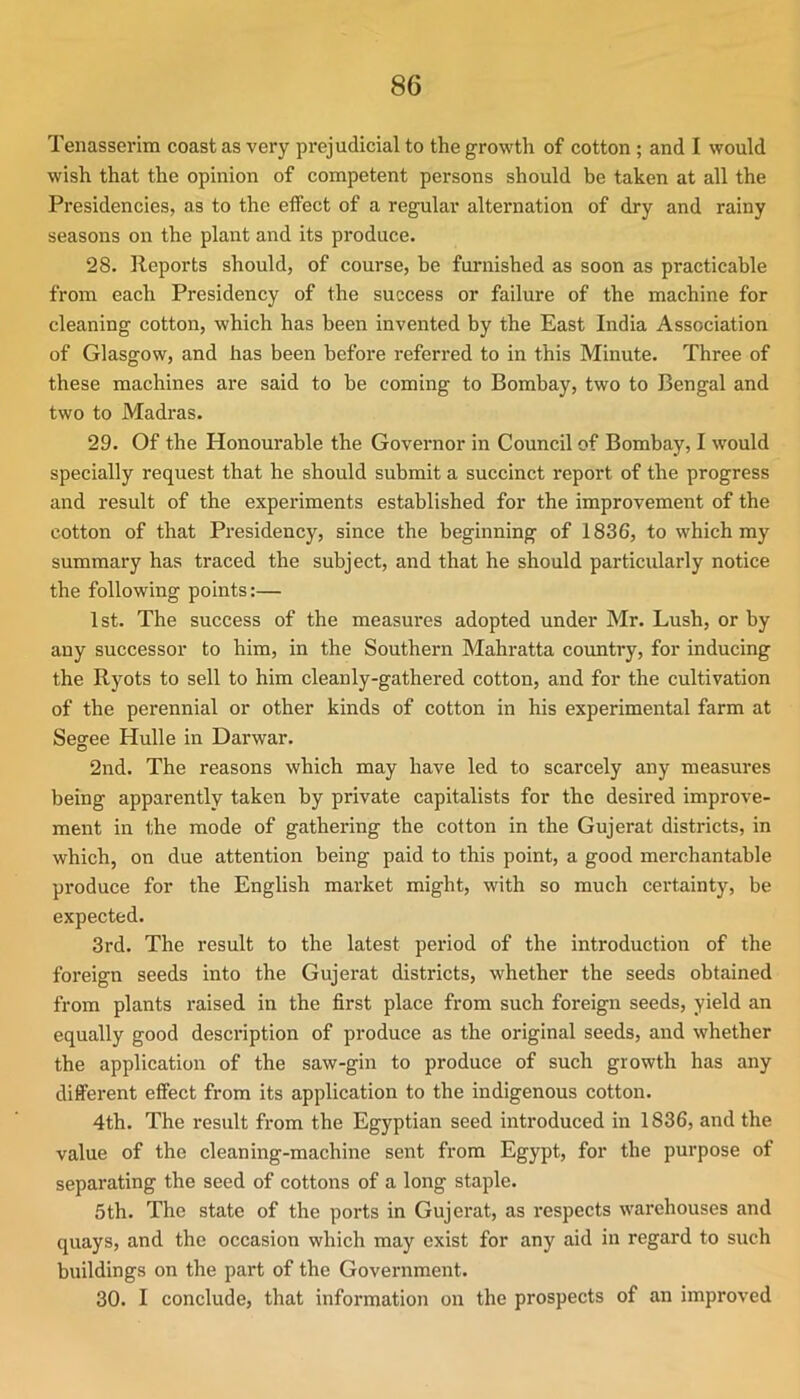 Tenasserim coast as very prejudicial to the growth of cotton; and I would wish that the opinion of competent persons should be taken at all the Presidencies, as to the etfect of a regular alternation of dry and rainy seasons on the plant and its produce. 28. Reports should, of course, be furnished as soon as practicable from each Presidency of the success or failure of the machine for cleaning cotton, which has been invented by the East India Association of Glasgow, and has been before referred to in this Minute. Three of these machines are said to be coming to Bombay, two to Bengal and two to Madras. 29. Of the Honourable the Governor in Council of Bombay, I would specially request that he should submit a succinct report of the progress and result of the experiments established for the improvement of the cotton of that Presidency, since the beginning of 1836, to which my summary has traced the subject, and that he should particularly notice the following points:— 1st. The success of the measures adopted under Mr. Lush, or by any successor to him, in the Southern Mahratta covmtry, for inducing the Ryots to sell to him cleanly-gathered cotton, and for the cultivation of the perennial or other kinds of cotton in his experimental farm at Segee Hulle in Darwar. 2nd. The reasons which may have led to scarcely any measures being apparently taken by private capitalists for the desired improve- ment in the mode of gathering the cotton in the Gujerat districts, in which, on due attention being paid to this point, a good merchantable produce for the English market might, with so much certainty, be expected. 3rd. The result to the latest peidod of the introduction of the foreign seeds into the Gujerat districts, whether the seeds obtained from plants raised in the first place from such foreign seeds, yield an equally good description of produce as the original seeds, and whether the application of the saw-gin to produce of such growth has any different effect from its application to the indigenous cotton. 4th. The result from the Egyptian seed introduced in 1836, and the value of the cleaning-machine sent from Egypt, for the purpose of separating the seed of cottons of a long staple. 5th. The state of the ports in Gujerat, as respects warehouses and quays, and the occasion which may exist for any aid in regard to such buildings on the part of the Government. 30. I conclude, that information on the prospects of an improved