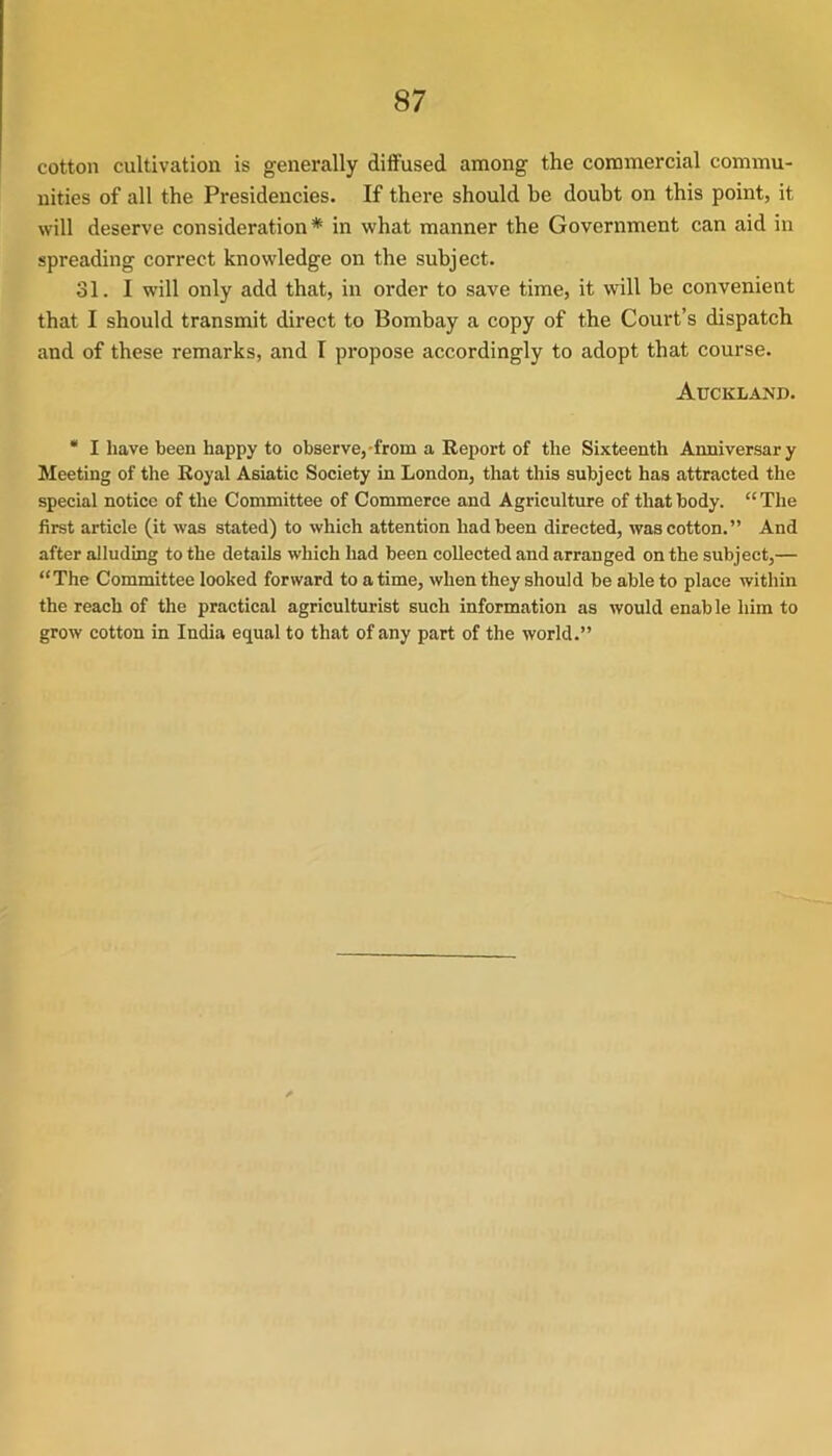 cotton cultivation is generally diffused among the commercial commu- nities of all the Presidencies. If there should he doubt on this point, it will deserve consideration* in what manner the Government can aid in spreading correct knowledge on the subject. 31. I will only add that, in order to save time, it will be convenient that I should transmit direct to Bombay a copy of the Court’s dispatch and of these remarks, and I propose accordingly to adopt that course. Auckland. * I have been happy to observe,-from a Report of the Sixteenth Anniversary Meeting of the Royal Asiatic Society in London, that this subject has attracted the special notice of the Committee of Commerce and Agriculture of that body. “The first article (it was stated) to which attention had been directed, was cotton.” And after alluding to the details which had been collected and arranged on the subject,— “The Committee looked forward to a time, when they should be able to place within the reach of the practical agriculturist such information as would enable him to grow cotton in India equal to that of any part of the world.”