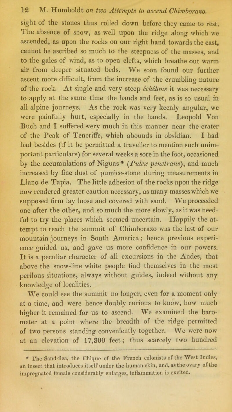 sight of the stones thus rolled down before they came to rest. The absence of snow, as well upon the ridge along which we ascended, as upon the rocks on our right hand towards the east, cannot be ascribed so much to the steepness of the masses, and to the gales of wind, as to open clefts, which breathe out warm air fi'om deeper situated beds. We soon found our further ascent more difficult, from the increase of the crumbling nature of the rock. At single and very steep Echelons it was necessary to apply at the same time the hands and feet, as is so usual in all alpine journeys. As the rock was very keenly angular, we were painfully hurt, especially in the hands. Leopold Von Buch and I suffered very much in this manner near the crater of tlie Peak of Teneriffe, which abounds in obsidian. I had had besides (if it be permitted a traveller to mention such unim- portant particulars) for several weeks a sore in the foot, occasioned by the accumulations of Niguas* {Pulex penetrans), and much increased by fine dust of pumice-stone during measurements in Llano de Tapia. The little adhesion of the rocks upon the ridge now rendered greater caution necessary, as many masses which we supposed firm lay loose and covered with sand. We proceeded one after the other, and so much the more slowly, as it was need- ful to try the places which seemed uncertain. Happily the at- tempt to reach the summit of Chimborazo was the last of our mountain journeys in South America; hence previous experi- ence guided us, and gave us more confidence in our powers. It is a peculiar character of all excursions in the Andes, that above the snow-line white people find themselves in the most perilous situations, always without guides, indeed without any knowledge of localities. We could see the summit no longer, even for a moment only at a time, and were hence doubly curious to know, how much higher it remained for us to ascend. We examined the baro- meter at a point where the breadth of the ridge permitted of two persons standing conveniently together. We were now at an elevation of 17,300 feet; thus scarcely two hundred • The Sand-flea, the Chique of the French colonists of the West Indies, an insect that introduces itself under the human skin, and, as the ovary of the impregnated female considerably enlarges, inflammation is excited.