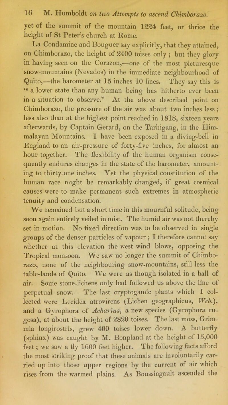 yet of the summit of the mountain 1224 feet, or thrice the height of St Peter’s church at Rome. La Condamine and Rouguer say explicitly, that they attained, on Chimborazo, the height of 2400 toises only ; but they glory in having seen on the Corazon,—one of the most picturesque snow-mountains (Nevados) in the immediate neighbourhood of Quito,—the barometer at 15 inches 10 lines. They say this is “ a lower state than any human being has hitherto ever been in a situation to observe.” At the above described point on Chimborazo, the pressure of the air was about two inches less; less also than at the highest point reached in 1818, sixteen years afterwards, by Captain Gerard, on the Tarhigang, in the Him- malayan Mountains. I have been exposed in a diving-bell in England to an air-pressure of forty-five inches, for almost an hour together. The flexibility of the human organism conse- quently endures changes in the state of the barometer, amount- ing to thirty-one inches. Yet the physical constitution of the human race might be remarkably changed, if great cosmical causes were to make permanent such extremes in atmospheric tenuity and condensation. We remained but a short time in this mournful solitude, being soon again entirely veiled in mist. The humid air was not thereby set in motion. No fixed direction was to be observed in single groups of the denser particles of vapour ; I therefore cannot say whether at this elevation the west wind blows, opposing the Tropical monsoon. We saw no longer the summit of Chimbo- razo, none of the neighbouring snow-mountains, still less the table-lands of Quito. We were as though isolated in a ball of air. Some stone-lichens only had followed us above the line of perpetual snow. The last cryptogamic plants which I col- lected were Lecidea atrovirens (Lichen geographicus, Web.')., and a Gyrophora of Acharius, a new species (Gyrophora ru- gosa), at about the height of 2820 toises. The last moss, Grim- mia longirostris, grew 400 toises lower down. A butterfly (sphinx) was caught by M. Bonpland at the height of 15,000 feet; we .saw a fly 1600 feet higher. The following facts aflTord the most striking proof that these animals are involuntarily car- ried up into those upper regions by the current of air which rises from the warmed plains. As Boussingault ascended the