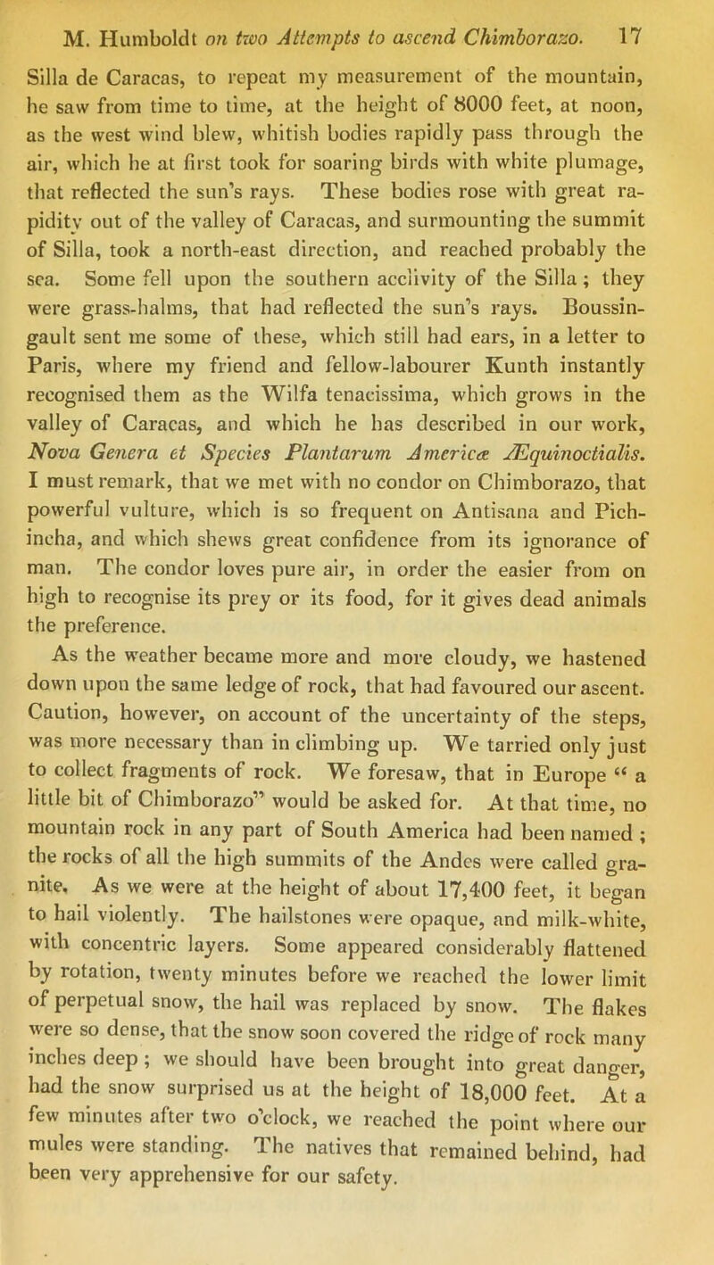 Silla de Caracas, to repeat my measurement of the mountain, he saw from time to lime, at the height of 8000 feet, at noon, as the west wind blew, whitish bodies rapidly pass through the air, which he at first took for soaring birds with white plumage, that reflected the sun’s rays. These bodies rose with great ra- pidity out of the valley of Caracas, and surmounting the summit of Silla, took a north-east direction, and reached probably the sea. Some fell upon the southern acclivity of the Silla; they were grass-halms, that had reflected the sun’s rays. Boussin- gault sent me some of these, which still had ears, in a letter to Paris, where my friend and fellow-labourer Kunth instantly recognised them as the Wilfa tenacissiina, which grows in the valley of Caracas, and which he has described in our work. Nova Ge7iera et Species Plaiitarum America AEguinoctialis. I must remark, that we met with no condor on Chimborazo, that powerful vulture, which is so frequent on Antisana and Pich- incha, and which shews great confidence from its ignorance of man. The condor loves pure air, in order the easier from on high to recognise its prey or its food, for it gives dead animals the preference. As the weather became more and more cloudy, we hastened down upon the same ledge of rock, that had favoured our ascent. Caution, however, on account of the uncertainty of the steps, was more necessary than in climbing up. We tarried only just to collect fragments of rock. We foresaw, that in Europe “ a little bit of Chimborazo” would be asked for. At that time, no mountain rock in any part of South America had been named ; the rocks of all the high summits of the Andes were called gra- nite, As we were at the height of about 17,400 feet, it began to hail violently. The hailstones were opaque, and milk-white, with concentric layers. Some appeared considerably flattened by rotation, twenty minutes before we reached the lower limit of perpetual snow, the hail was replaced by snow. The flakes were so dense, that the snow soon covered the ridge of rock many inches deep ; we should have been brought into great danger, had the snow surprised us at the height of 18,000 feet. At a few minutes after two o’clock, we reached the point where our mules were standing. The natives that remained behind, had been very apprehensive for our safety.