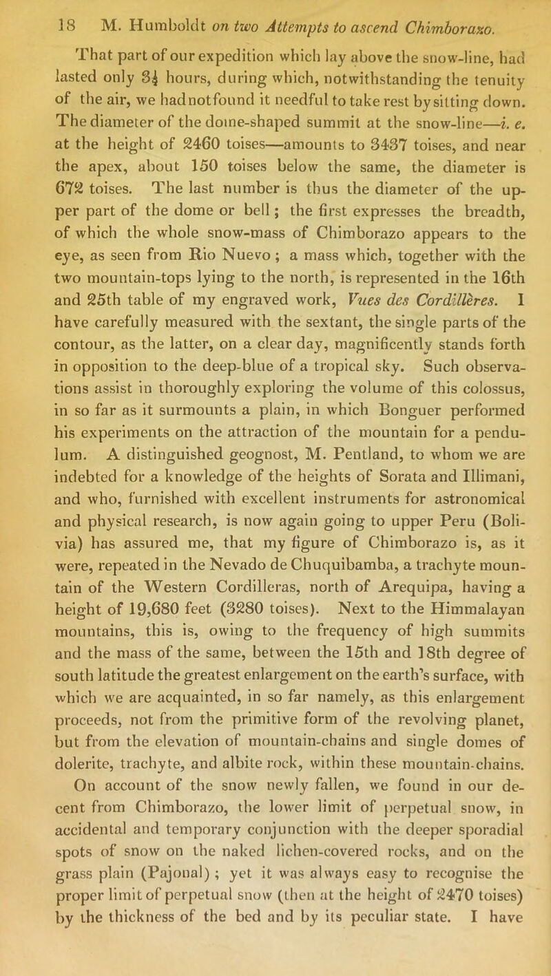 That part of our expedition which lay jibove the snow-line, had lasted only 3^ hours, during which, notwithstanding the tenuity of the air, we hadnotfound it needful to take rest by sitting down. The diameter of the dome-shaped summit at the snow-line—i. e. at the height of 2460 toises—amounts to 3437 toises, and near the apex, about 150 toises below the same, the diameter is 672 toises. The last number is thus the diameter of the up- per part of the dome or bell; the first expresses the breadth, of which the whole snow-mass of Chimborazo appears to the eye, as seen from Rio Nuevo ; a mass which, together with the two mountain-tops lying to the north, is represented in the 16th and 25th table of my engraved work, Vues des CordilUres. 1 have carefully measured with the sextant, the single parts of the contour, as the latter, on a clear day, magnificently stands forth in opposition to the deep-blue of a tropical sky. Such observa- tions assist in thoroughly exploring the volume of this colossus, in so far as it surmounts a plain, in which Bonguer performed his experiments on the attraction of the mountain for a pendu- lum. A distinguished geognost, M. Pentland, to whom we are indebted for a knowledge of the heights of Sorata and Illimani, and who, furnished with excellent instruments for astronomical and physical research, is now again going to upper Peru (Boli- via) has assured me, that my figure of Chimborazo is, as it were, repeated in the Nevado de Chuquibamba, a trachyte moun- tain of the Western Cordilleras, north of Arequipa, having a height of 19,680 feet (3280 toises). Next to the Himmalayan mountains, this is, owing to the frequency of high summits and the mass of the same, between the 15th and 18th degree of south latitude the greatest enlargement on the earth’s surface, with which we are acquainted, in so far namely, as this enlargement proceeds, not from the primitive form of the revolving planet, but from the elevation of mountain-chains and single domes of dolerite, trachyte, and albite rock, within these mountain-chains. On account of the snow newly fallen, we found in our de- cent from Chimborazo, the lower limit of perpetual snow, in accidental and temporary conjunction with the deeper sporadial spots of snow on the naked lichen-covered rocks, and on the grass plain (Pajonal); yet it was always easy to recognise the proper limit of perpetual snow (then at the height of 2470 toises) by the thickness of the bed and by its peculiar state. I have