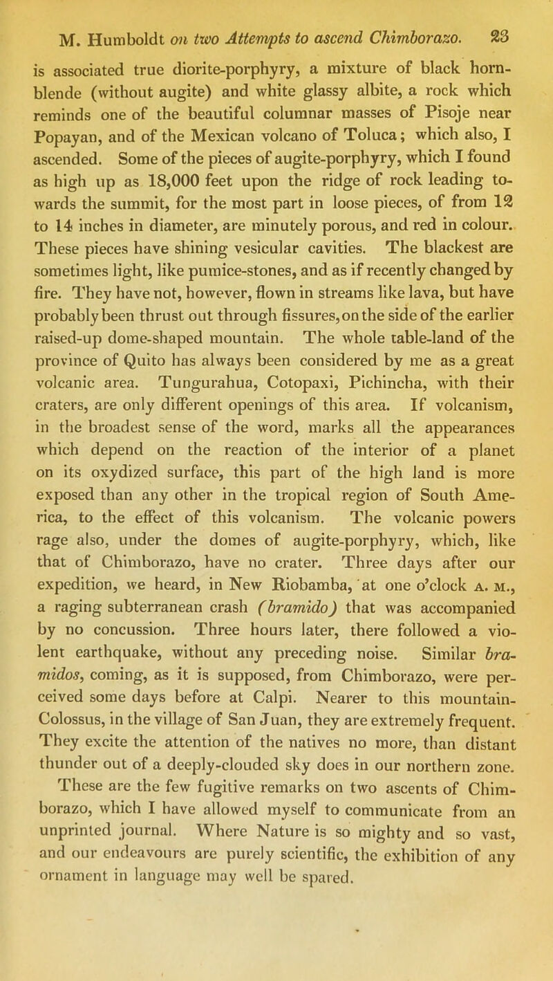 is associated true diorite-porphyry, a mixture of black horn- blende (without augite) and white glassy albite, a rock which reminds one of the beautiful columnar masses of Pisoje near Popayan, and of the Mexican volcano of Toluca; which also, I ascended. Some of the pieces of augite-porphyry, which I found as high up as 18,000 feet upon the ridge of rock leading to- wards the summit, for the most part in loose pieces, of from 12 to 14 inches in diameter, are minutely porous, and red in colour. These pieces have shining vesicular cavities. The blackest are sometimes light, like pumice-stones, and as if recently changed by fire. They have not, however, flown in streams like lava, but have probably been thrust out through fissures, on the side of the earlier raised-up dome-shaped mountain. The whole table-land of the province of Quito has always been considered by me as a great volcanic area. Tungurahua, Cotopaxi, Pichincha, with their craters, are only different openings of this area. If volcanism, in the broadest sense of the word, marks all the appearances which depend on the reaction of the interior of a planet on its oxydized surface, this part of the high land is more exposed than any other in the tropical region of South Ame- rica, to the effect of this volcanism. The volcanic powers rage also, under the domes of augite-porphyry, which, like that of Chimborazo, have no crater. Three days after our expedition, we heard, in New Riobamba, at one o’clock a. m., a raging subterranean crash (bramido) that was accompanied by no concussion. Three hours later, there followed a vio- lent earthquake, without any preceding noise. Similar bra- midos, coming, as it is supposed, from Chimborazo, were per- ceived some days before at Calpi. Nearer to this mountain- Colossus, in the village of San Juan, they are extremely frequent. They excite the attention of the natives no more, than distant thunder out of a deeply-clouded sky does in our northern zone. These are the few fugitive remarks on two ascents of Chim- borazo, which I have allowed myself to communicate from an unprinled journal. Where Nature is so mighty and so vast, and our endeavours are purely scientific, the exhibition of any ornament in language may well be spared.