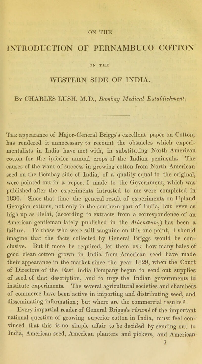 ON TPIE INTRODUCTION OF PERNAMBUCO COTTON ON THE WESTERN SIDE OF INDIA. By CHARLES LUSH, M.D., Bombay Medical Esiablishmenf. The appearance of Major-General Briggs’s excellent paper on Cotton, has rendered it unnecessary to recount the obstacles which experi- mentalists in India have met with, in substituting North American cotton for the inferior annual crops of the Indian peninsula. The causes of the want of success in growing cotton from North American seed on the Bombay side of India, of a quality equal to the original, were pointed out in a report I made to the Government, which was published after the experiments intrusted to me were completed in 1836. Since that time the general result of experiments on Upland Georgian cottons, not only in the southern part of India, but even as high up as Delhi, (according to extracts from a correspondence of an American gentleman lately published in the Athenesum,) has been a failure. To those who were still sanguine on this one point, I should imagine that the facts collected by General Briggs would be con- clusive. But if more be required, let them ask how many bales of good clean cotton grown in India from American seed have made their appearance in the market since the year 1829, when the Court of Directors of the East India Company began to send out supplies of seed of that description, and to urge the Indian governments to institute experiments. The several agricultural societies and chambers of commerce have been active in importing and distributing seed, and disseminating information; but where are the commercial results? Every impartial reader of General Briggs’s resume, of the important national question of growing superior cotton in India, must feel con- vinced that this is no simple affair to be decided by sending out to India, American seed, American planters and pickers, and American 1