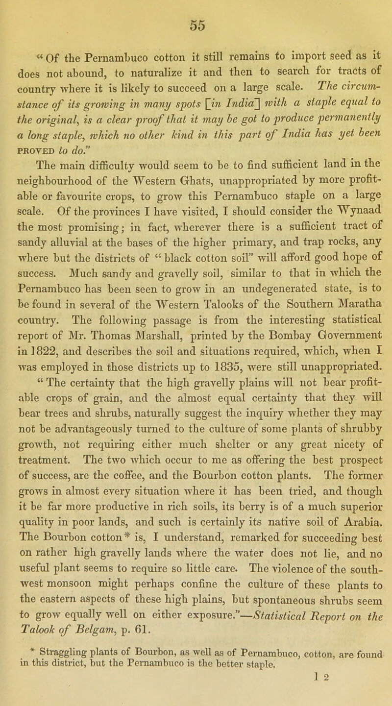 « Of the Pernambuco cotton it still remains to import seed as it does not abound, to naturalize it and then to search for tracts of country where it is likely to succeed on a large scale. The circum- stance of its growing in many spots [in India~\ with a staple equal to the original^ is a clear proof that it may be got to produce permanently a long staple^ which no other kind in this part of India has yet been PROVED to do.” The main difficulty would seem to be to find sufficient land in the neighbourhood of the Western Ghats, unappropriated by more profit- able or favourite crops, to grow this Pernambuco staple on a large scale. Of the provinces I have visited, I should consider the Wynaad the most promising; in fact, wherever there is a sufficient tract of sandy alluvial at the bases of the higher primary, and trap rocks, any where but the districts of “ black cotton soil” will afford good hope of success. Much sandy and gravelly soil, similar to that in which the Pernambuco has been seen to grow in an undegenerated state, is to be found in several of the Western Talooks of the Southern Maratha country. The following passage is from the interesting statistical report of Mr. Thomas IMarshall, printed by the Bombay Government in 1822, and describes the soil and situations required, which, when I was employed in those districts up to 1835, were still unappropriated. “ The certainty that the high gravelly plains will not bear profit- able crops of grain, and the almost equal certainty that they will bear trees and shrubs, naturally suggest the inquiry w'hether they may not be advantageously turned to the culture of some plants of shrubby growth, not requiring either much shelter or any great nicety of treatment. The two wffiich oceur to me as offering the best prospect of success, are the coffee, and the Bourbon cotton plants. The former grows in almost every situation where it has been tried, and though it be far more productive in rich soils, its berry is of a much superior quality in poor lands, and such is certainly its native soil of Arabia. The Bourbon cotton* is, I understand, remarked for succeeding best on rather high gravelly lands where the w'ater does not lie, and no useful plant seems to require so little care. The violence of the south- west monsoon might perhaps confine the culture of these plants to the eastern aspects of these high plains, but spontaneous shrubs seem to grow equally well on either Statistical Report on the Talook of Belgam, p. 61. * Straggling plants of Bourbon, as well as of Pernambuco, cotton, are found in this district, but the Peraambuco is the better staple. 1 2