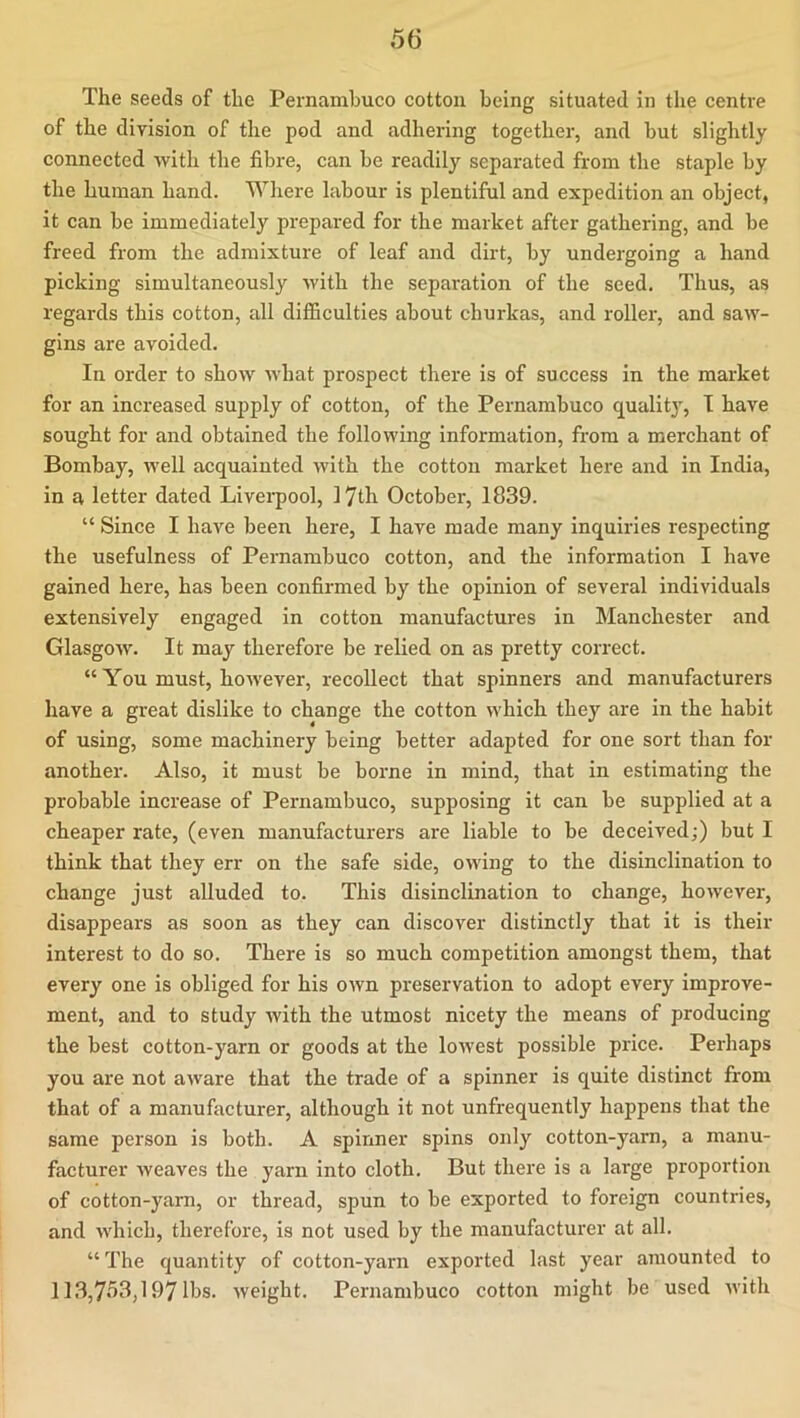 The seeds of the Pernambuco cotton being situated in the centre of the division of the pod and adhering together, and but slightly connected -with the fibre, can be readily separated from the staple by the human hand. Where labour is plentiful and expedition an object, it can be immediately prepared for the market after gathering, and be freed from the admixture of leaf and dirt, by undergoing a hand picking simultaneously with the separation of the seed. Thus, as regards this cotton, all difficulties about churkas, and roller, and saw- gins are avoided. In order to show what prospect there is of success in the market for an increased supply of cotton, of the Pernambuco quality, I have sought for and obtained the following information, from a merchant of Bombay, well acquainted with the cotton market here and in India, in a letter dated Livei'pool, 17th October, 1839. “ Since I have been here, I have made many inquiries respecting the usefulness of Pernambuco cotton, and the information I have gained here, has been confirmed by the opinion of several individuals extensively engaged in cotton manufactures in Manchester and Glasgow. It may therefore be relied on as pretty correct. “ You must, however, recollect that spinners and manufacturers have a great dislike to change the cotton which they are in the habit of using, some machinery being better adapted for one sort than for another. Also, it must be borne in mind, that in estimating the probable increase of Pernambuco, supposing it can be supplied at a cheaper rate, (even manufacturers are liable to be deceived;) but I think that they err on the safe side, owing to the disinclination to change just alluded to. This disinclination to change, however, disappears as soon as they can discover distinctly that it is their interest to do so. There is so much competition amongst them, that every one is obliged for his own preservation to adopt every improve- ment, and to study with the utmost nicety the means of producing the best cotton-yarn or goods at the lowest possible price. Perhaps you are not aware that the trade of a spinner is quite distinct from that of a manufacturer, although it not unfrequently happens that the same person is both. A spinner spins only cotton-yarn, a manu- facturer weaves the yarn into cloth. But there is a large proportion of cotton-yarn, or thread, spun to be exported to foreign countries, and which, therefore, is not used by the manufacturer at all. “The quantity of cotton-yarn exported last year amounted to 113,7o3,1971bs. weight. Pernambuco cotton might be used with