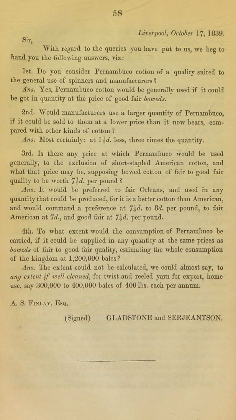 Livej-pool, October 17, 1839. Sir, With regard to the queries you have put to us, we beg to hand you the following answers, viz: 1st. Do you consider Pernambuco cotton of a quality suited to the general use of spinners and manufacturers ? A71S. Yes, Pernambuco cotton would be generally used if it could be got in quantity at the price of good fair boweds. 2nd. Would manufacturers use a larger quantity of Pernambuco, if it could be sold to them at a lower price than it noAv bears, com- pared with other kinds of cotton ? A71S. Most certainly: at l^d. less, three times the quantity. 3rd. Is there any price at which Pernambuco would be used generally, to the exclusion of short-stapled American cotton, and what that price may be, supposing bowed cotton of fair to good fair quality to be worth per pound ? A71S. It would be preferred to fair Orleans, and used in any quantity that could be produced, for it is a better cotton than American, and Avould command a preference at T\d, to 8d. per pound, to fair American at 7c/., and good fair at /^d. per pound. 4th. To what extent would the consumption of Pernambuco be carried, if it could be supplied in any quantity at the same prices as boweds of fair to good fair quality, estimating the whole consumption of the kingdom at 1,200,000 bales? A71S. The extent could not be calculated, we could almost say, to a7iy exle7it if well clea7ied, for twist and reeled yarn for export, home use, say 300,000 to 400,000 bales of 400 lbs. each per annum. A. S. Finlay, Esq. (Signed) GLADSTONE and SERJEANTSON.