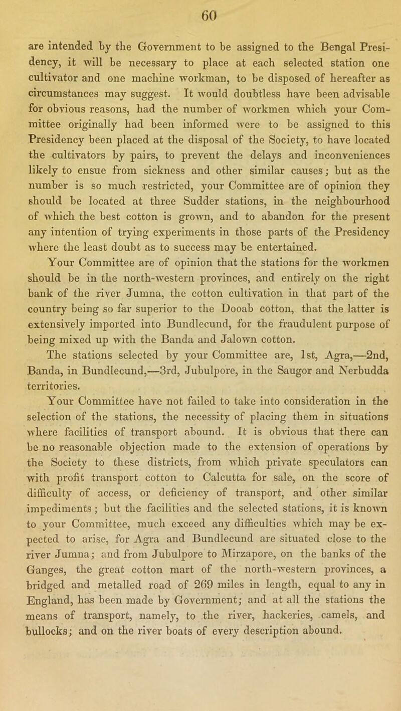 are intended by the Government to be assigned to the Bengal Presi- dency, it -will be necessary to place at each selected station one cultivator and one machine workman, to be disposed of hereafter as circumstances may suggest. It would doubtless have been advisable for obvious reasons, had the number of workmen which your Com- mittee originally had been informed were to be assigned to this Presidency been placed at the disposal of the Society, to have located the cultivators by pairs, to prevent the delays and inconveniences likely to ensue from sickness and other similar causes; but as the number is so much restricted, your Committee are of opinion they should be located at three Sudder stations, in the neighbourhood of which the best cotton is groAvn, and to abandon for the present any intention of trying experiments in those parts of the Presidency where the least doubt as to success may be entertained. Your Committee are of opinion that the stations for the workmen should be in the north-Avestern provinces, and entirely on the right bank of the river Jumna, the cotton cultivation in that part of the country being so far superior to the Dooab cotton, that the latter is extensively imported into Bundlecund, for the fraudulent purpose of being mixed up Avith the Banda and Jalown cotton. The stations selected by your Committee are, 1st, Agra,—2nd, Banda, in Bundlecund,—3rd, Jubulpore, in the Saugor and Nerbudda territories. Your Committee have not failed to take into consideration in the selection of the stations, the necessity of placing them in situations AA'here facilities of transport abound. It is obAuous that there can be no reasonable objection made to the extension of operations by the Society to these districts, from Avhich private speculators can Avith profit transport cotton to Calcutta for sale, on the score of difiiculty of access, or deficiency of transport, and other similar impediments; but the facilities and the selected stations, it is known to your Committee, much exceed any difficulties Avhich may be ex- pected to arise, for Agra and Bundlecund are situated close to the river Jumna; and from Jubulpore to Mirzapore, on the banks of the Ganges, the great cotton mart of the north-Avestern provinces, a bridged and metalled road of 269 miles in length, equal to any in England, has been made by Government; and at all the stations the means of transport, namely, to the river, hackeries, camels, and bullocks; and on the river boats of every description abound.