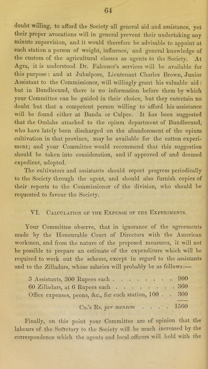 doubt willing, to aflPord the Society all general aid and assistance, yet their proper avocations will in general prevent their undertaking any minute supervision, and it would therefore be advisable to appoint at each station a person of weight, influence, and general knowledge of the custom of the agricultural classes as agents to the Society, At Agra, it is understood Dr. Falconer’s services Avill be available for this purpose: and at Jubulpore, Lieutenant Charles Brown, Junior Assistant to the Commissioner, will willingly grant his valuable aid : but in Bundlecund, there is no information before them by which your Committee can be guided in their choice, but they entertain no doubt but that a competent person willing to afford his assistance will be found either at Banda or Culpee. It has been suggested that the Omlahs attached to the opium department of Bundlecund, who have lately been discharged on the abandonment of the opium cultivation in that province, may be available for the cotton experi- ment; and your Committee would recommend that this suggestion should be taken into consideration, and if approved of and deemed expedient, adopted. The cultivators and assistants should report progress periodically to the Society through the agent, and should also furnish copies of their reports to the Commissioner of the division, who should be requested to favour the Society. VI. Calculation or the Expense of the Experiments. Your Committee observe, that in ignorance of the agreements made by the Honourable Court of Directors with the American workmen, and from the nature of the proposed measures, it will not be possible to prepare an estimate of the expenditure which will be required to work out the scheme, except in regal'd to the assistants and to the Zilladars, whose salaries will probably be as follows:— 3 Assistants, 300 Rupees each 900 60 Zilladars, at 6 Rupees each 360 Office expenses, peons, &c., for each station, 100 . . 300 Co.’s Rs. per mensem .... 1560 Finally, on this point your Committee are of opinion that the labours of the Secretary to the Society will bo much increased by the correspondence which the agents and local officers Avill hold with the