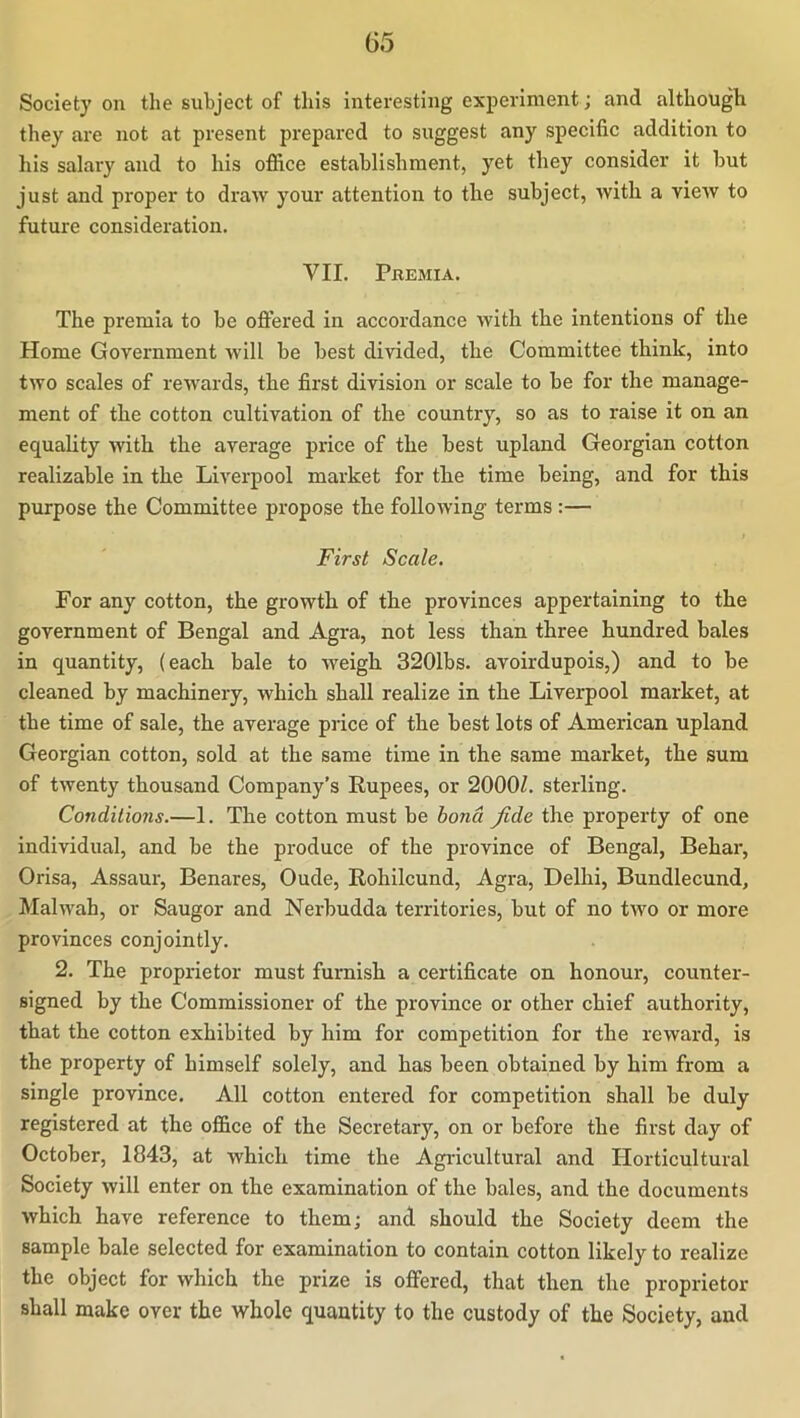 Society on the subject of this interesting experiment; and although they are not at present pi-eparcd to suggest any specific addition to his salary and to his office establishment, yet they consider it but just and proper to draw your attention to the subject, with a view to future consideration. VII. Premia. The premia to be oftered in accordance with the intentions of the Home Government will be best divided, the Committee think, into two scales of rewards, the first division or scale to be for the manage- ment of the cotton cultivation of the country, so as to raise it on an equality with the average price of the best upland Georgian cotton realizable in the Liverpool market for the time being, and for this purpose the Committee propose the following terms :— First Scale. For any cotton, the growth of the provinces appertaining to the government of Bengal and Agra, not less than three hundred bales in quantity, (each bale to weigh 3201bs. avoirdupois,) and to be cleaned by machinery, which shall realize in the Liverpool market, at the time of sale, the average price of the best lots of American upland Georgian cotton, sold at the same time in the same market, the sum of twenty thousand Company’s Rupees, or 2000Z. sterling. Conditions.—1. The cotton must be bond fide the property of one individual, and be the produce of the province of Bengal, Behar, Orisa, Assaur, Benares, Oude, Eohilcund, Agra, Delhi, Bundlecund, Malwah, or Saugor and Nerbudda territories, but of no two or more provinces conjointly. 2. The proprietor must furnish a certificate on honour, counter- signed by the Commissioner of the province or other chief authority, that the cotton exhibited by him for competition for the reward, is the property of himself solely, and has been obtained by him from a single province. All cotton entered for competition shall be duly registered at the office of the Secretary, on or before the first day of October, 1843, at which time the Agricultural and ITorticultural Society will enter on the examination of the bales, and the documents which have reference to them; and should the Society deem the sample bale selected for examination to contain cotton likely to realize the object for which the prize is offered, that then the proprietor shall make over the whole quantity to the custody of the Society, and