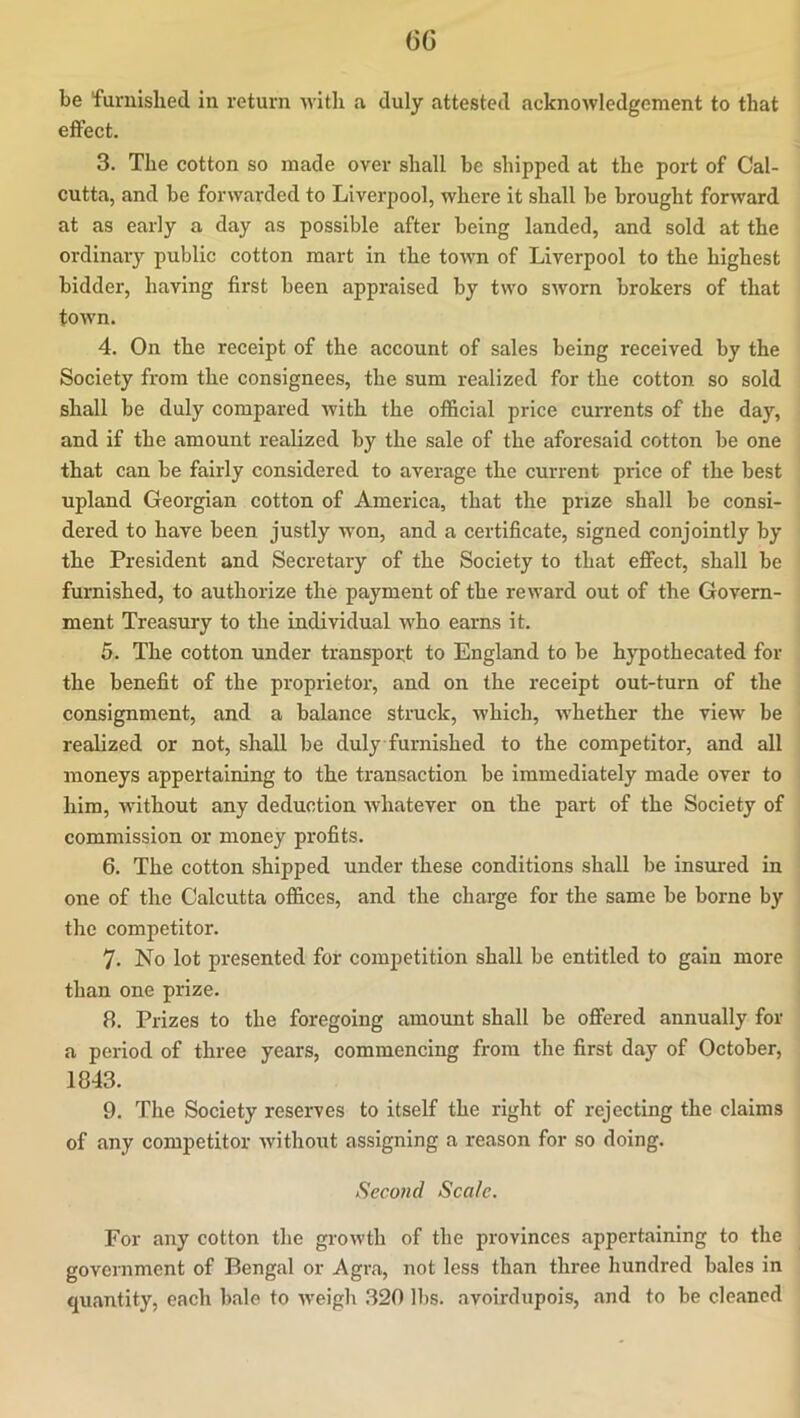 6G be furnished in return Avith a duly attested acknoAvledgement to that eifect. 3. The cotton so made over shall be shipped at the port of Cal- cutta, and be forwarded to Liverpool, where it shall be brought forward at as early a day as possible after being landed, and sold at the ordinary public cotton mart in the tOAvn of Liverpool to the highest bidder, having first been appraised by two SAVorn brokers of that toAvn. 4. On the receipt of the account of sales being received by the Society from the consignees, the sum realized for the cotton so sold shall be duly compared Avith the official price currents of the day, and if the amount realized by the sale of the aforesaid cotton be one that can be fairly considered to average the current price of the best upland Georgian cotton of America, that the prize shall be consi- dered to have been justly won, and a certificate, signed conjointly by the President and Secretary of the Society to that effect, shall be furnished, to authorize the payment of the reAvard out of the Govern- ment Treasury to the individual who earns it. 5. The cotton under transport to England to be hypothecated for the benefit of the proprietor, and on the receipt out-turn of the consignment, and a balance struck, Avhich, Avhether the vieAV be realized or not, shall be duly furnished to the competitor, and all moneys appertaining to the transaction be immediately made over to him, Avithout any deduction Avhatever on the part of the Society of commission or money profits. 6. The cotton shipped under these conditions shall be insured in one of the Calcutta offices, and the charge for the same be borne by the competitor. 7. No lot presented for competition shall be entitled to gain more than one prize. 8. Prizes to the foregoing amount shall be offered annually for a period of three years, commencing from the first day of October, 1843. 9. The Society reserves to itself the right of rejecting the claims of any competitor Avithout assigning a reason for so doing. Second Scale. For any cotton the groAvth of the provinces appertaining to the government of Bengal or Agra, not less than three hundred bales in quantity, each bale to Aveigb 320 lbs. avoirdupois, and to be cleaned