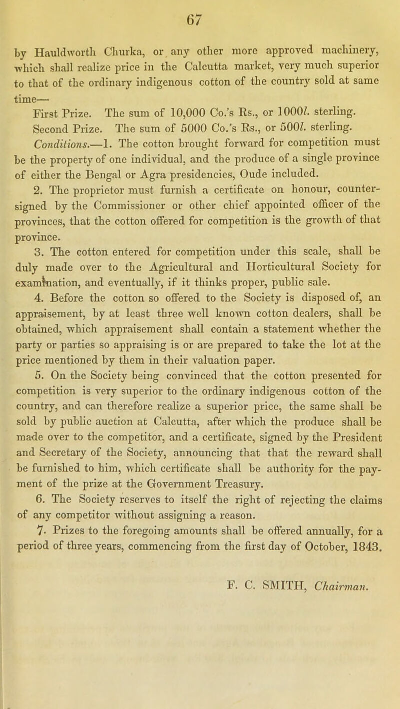 by Hauldworth Churka, or, any other more approved machinery, which shall realize price in the Calcutta market, very much superior to that of the ordinary indigenous cotton of the country sold at same time— First Prize. The sum of 10,000 Co.’s Es., or 1000/. sterling. Second Prize. The sura of 5000 Co.’s Es., or 500/. sterling. Conditions.—1. The cotton brought forAvard for competition must be the property of one individual, and the produce of a single province of either the Bengal or Agra presidencies, Oude included. 2. The proprietor must furnish a certificate on honour, counter- signed by the Commissioner or other chief appointed officer of the provinces, that the cotton offered for competition is the growth of that province. 3. The cotton entered for competition under this scale, shall be duly made over to the Agricultural and Horticultural Society for examination, and eventually, if it thinks proper, public sale. 4. Before the cotton so offered to the Society is disposed of, an appraisement, by at least three well known cotton dealers, shall be obtained, which appraisement shall contain a statement whether the party or parties so appraising is or are prepared to take the lot at the price mentioned by them in their valuation paper. 5. On the Society being convinced that the cotton presented for competition is very superior to the ordinary indigenous cotton of the country, and can therefore realize a superior price, the same shall be sold by public auction at Calcutta, after which the produce shall he made over to the competitor, and a certificate, signed by the President and Secretary of the Society, announcing that that the reward shall be furnished to him, which certificate shall be authority for the pay- ment of the prize at the Government Treasury. 6. The Society reserves to itself the right of rejecting the claims of any competitor without assigning a reason. 7. Prizes to the foregoing amounts shall be offered annually, for a period of three years, commencing from the first day of October, 1843. F. C. SMITH, Chairmafi.