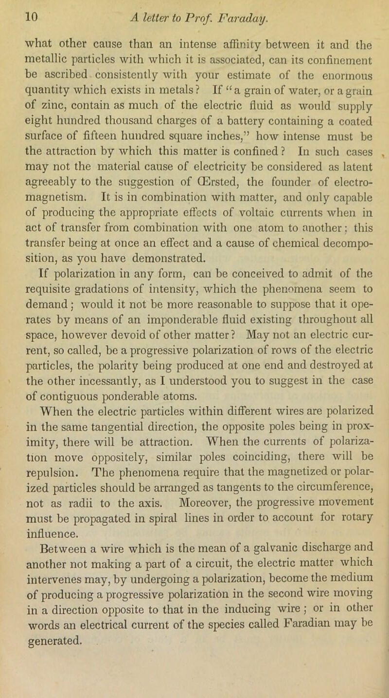 what other cause than an intense afFinity between it and the metallic particles with which it is associated, can its confinement be ascribed consistently with your estimate of the enormous quantity which exists in metals ? If “ a grain of water, or a grain of zinc, contain as much of the electric fluid as would supply eight hundred thousand charges of a battery containing a coated surface of fifteen hundred square inches,” how intense must be the attraction by which this matter is confined ? In such cases , may not the material cause of electricity be considered as latent agreeably to the suggestion of QErsted, the founder of electro- magnetism. It is in combination with matter, and only capable of producing the appropriate effects of voltaic currents when in act of transfer from combination with one atom to another; this transfer being at once an effect and a cause of chemical decompo- sition, as you have demonstrated. If polarization in any form, can be conceived to admit of the requisite gradations of intensity, which the phenomena seem to demand; would it not be more reasonable to suppose that it ope- rates by means of an imponderable fluid existing throughout all space, however devoid of other matter? May not an electric cur- rent, so called, be a progressive polarization of rows of the electric particles, the polarity being produced at one end and destroyed at the other incessantly, as I understood you to suggest in the case of contiguous ponderable atoms. When the electric particles within different wires are polarized in the same tangential direction, the opposite poles being in prox- imity, there will be attraction. When the currents of polariza- tion move oppositely, similar poles coinciding, there will be repulsion. The phenomena require that the magnetized or polar- ized particles should be arranged as tangents to the circumference, not as radii to the axis. Moreover, the progressive movement must be propagated in spiral lines in order to account for rotary influence. Between a wire which is the mean of a galvanic discharge and another not making a part of a circuit, the electric matter which intervenes may, by undergoing a polarization, become the medium of producing a progressive polarization in the second wire moving in a direction opposite to that in the inducing wire j or in other words an electrical current of the species called Ftu’adian may be generated.