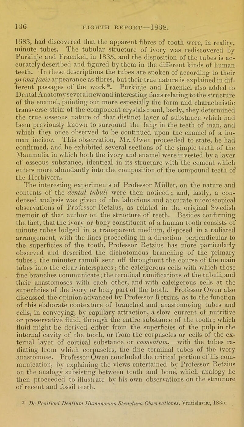 1683, had discovered that tlie apparent fibres of tooth were, in reality, minute tubes. The tubular structure of ivory was rediscovered by Purkinje and Fraenkel, in 1835, and the disposition of the tubes is ac- curately desci'ibed and figured by them in the different kinds of human teeth. In these descriptions the tubes are spoken of according to their prima facie appearance as fibres, but their true nature is explained in dif- ferent passages of the work*. Purkinje and Fraenkel also added to Dental Anatomyseveralnew and interesting facts relating to the structure of the enamel, pointing out more especially the form and characteristic transverse striae of the component crystals: and, lastly, they determined the true osseous nature of that distinct layer of substance which had been previously known to surround the fang in the teeth of man, and which thev once observed to be continued upon the enamel of a hu- man incisor. This observation, Mr. Owen proceeded to state, he had confirmed, and he exhibited several sections of the simple teeth of the Mammalia in Avhich both the ivory and enamel were invested by a layer of osseous substance, identical in its structure with the cement which enters more abundantly into the composition of the compound teeth of the Herbivora. The interesting experiments of Professor Muller, on the nature and contents of the dental tubuli were then noticed ; and, lastly, a con- densed analysis was given of the laborious and accurate microscopical observations of Professor Retzius, as related in the original Swedish memoir of that author on the structure of teeth. Besides confirming the fact, that the ivory or bony constituent of a human tooth consists of minute tubes lodged in a transparent medium, disposed in a radiated arrangement, with the lines proceeding in a direction perpendicular to the superficies of the tooth. Professor Retzius has more particularly observed and described the dichotomous branching of the primary tubes; the minuter rainuli sent off' throughout the course of the main tubes into the clear interspaces; the calcigerous cells with which those fine branches communicate; the terminal ramifications of the tubuli, and their anastomoses with each other, and Avith calcigerous cells at the superficies of the ivory or bony part of the tooth. Professor Owen also discussed the opinion advanced by Pi'ofessor Retzius, as to the function of this elaborate contexture of branched and anastomosing tubes and cells, in conveying, by capillary atti'action, a slow current of nutritive or preservative fiuid, through the entire substance of the tooth; which ffuid might be derived either from the superficies of the pulp in the internal cavity of the tooth, or from the corjsuscles or cells of the ex- ternal layer of cortical substance or ccementum,—with the tubes ra- diating from which corpuscles, the fine terminal tubes of the ivory anastomose. Professor Owen concluded the critical portion of his com- munication, by explaining the views entertained by Professor Retzius on the analogy subsisting between tooth and bone, which analogy he then proceeded to illustrate by his own observations on the structure of recent and fossil teeth. * De Pevitiori Dm/iitm Ilnmanorum Sfrnctnra Obm'rationes. Vratislavifc, 183').