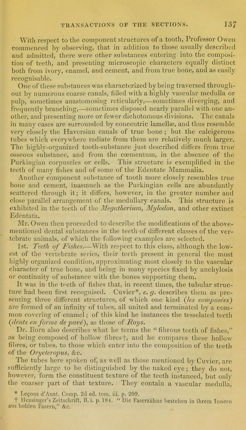 With respect to the component structures of a tootli, Professor Owen commenced by observing, that in addition to tliose usually described and admitted, there were other substances entering into the composi- tion of teeth, and presenting microscopic characters equally distinct both from ivory, enamel, and cement, and from true bone, and as easily recognisable. One of these substances was characterized by being traversed through- out by numerous coarse canals, filled with a highly vascular medulla or pulp, sometimes anastomosing reticularly,—sometimes diverging, and frequently branching,—sometimes disposed nearly jiarallel with one an- other, and presenting more or fewer dichotomous divisions. The canals in many cases are surrounded by concentric lamellae, and thus resemble very closely the Haversian canals of true bone ; but the calcigerous tubes which everywdiere radiate from them are relatively much larger. The highly-organized tooth-substance just described differs from true osseous substance, and from the caementum, in the absence of the Purkingian corpuscles or cells. This structure is exemplified in the teeth of many fishes and of some of the Edentate Mammalia. Another component substance of tooth moi-e closely resembles true bone and cement, inasmuch as the Purkingian cells are abundantly scattered through it; it differs, however, in the greater number and close parallel arrangement of the medullary canals. This structure is exhibited in the teeth of the Megatherium, Mylodon, and other extinct Edentata. Mr. Owen then proceeded to describe the modifications of the above- mentioned dental substances in the teeth of different classes of the ver- tebrate animals, of which the following examples are selected. 1st. Teeth of Fishes.—With respect to this class, although the low- est of the vertebrate series, their tefth present in general the most highly organized condition, approximating most closely to the vascular character of true bone, and being in many species fixed by anchylosis or continuity of substance with the bones supporting them. It was in the teeth of fishes that, in recent times, the tubular struc- ture had been first recognised. Cuvier*, e. g. describes them as pre- senting three different structures, of which one kind (Jes comj'josees) are formed of an infinity of tubes, all united and terminated by a com- mon covering of enamel; of this kind he instances the tesselated teeth (dents en forme de pave), as tliose of Fays. Dr. Born also describes -what he terms the “ fibrous teeth of fishes,” as being composed of hollow fibres ]', and he compares these hollow filires, or tubes, to those which enter into the composition of the teeth of the Orycteropus, &c. The tubes here spoken of, as well as those mentioned by Cuvier, are sufficiently largo to be distinguished by the naked eye; they do not, however, form the constituent texture of the teeth instanced, but only the coarser part of that texture. They contain a vascular medulla, * begons (I’Anat. Comp. 2d ed. tom. iii. p. 209. t Hcusiiiger’s Zeitsclirift, B. i. p. 181. “ Die Fascrzalinc bestelien in ilirem Inneni aus liohlen Fasoni,” &c.