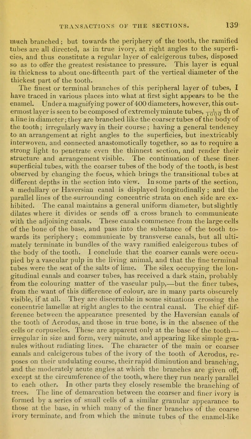 much branched; but towards the peripliery of the tooth, the ramified tubes are all directed, as in true ivory, at right angles to the superfi- cies, and thus constitute a regular layer of calcigerous tubes, disposed so as to otfer the greatest resistance to pressure. This layer is equal in thickness to about one-fifteenth part of the vertical diameter of the thickest part of the tooth. The finest or terminal branches of this peripheral layer of tubes, I have traced in various places into what at first sight appears to be the enamel. Under a magnifying power of400 diameters, however, this out- ermost layer is seen to be composed of extremely minute tubes, ythio aline in diameter; they are branched like the coarser tubes of the body of the tooth; irregularly wavy in their course; having a general tendency to an arrangement at right angles to the superficies, but inextricably interwoven, and connected anastomotically together, so as to require a strong light to penetrate even the thinnest section, and render their structure and arrangement visible. The continuation of these finer- superficial tubes, with the coarser tubes of the body of the tooth, is best observed by changing the focus, which brings the transitional tubes at different depths in the section into view. In some parts of the section, a medullary or Haversian canal is displaj^ed longitudinally; and the parallel lines of the surrounding concentric strata on each side are ex- hibited. The canal maintains a general uniform diameter, but slightly dilates Avhere it divides or sends off a cross branch to communicate with the adjoining canals. These canals commence from the large cells of the bone of the base, and pass into the substance of the tooth to- wards its periphery; communicate by transverse canals, but all ulti- mately terminate in bundles of the Avavy ramified calcigerous tubes of the body of the tooth. I conclude that the coarser canals were occu- pied by avascular pulp in the living animal, and that the fine terminal tubes were the seat of the salts of lime. The silex occupying the lon- gitudinal canals and coai’ser tubes, has received a dark stain, probably from the colouring matter of the vascular pulp,—but the finer tubes, from the Avant of this difference of colour, are in many parts obscurely visible, if at all. They are discernible in some situations crossing the concentric lamellae at right angles to the central canal. The chief dif- ference betAveen the appearance presented by the Haversian canals of the tooth of Acrodus, and those in true bone, is in the absence of the cells or corpuscles. These are apparent only at the base of the tooth— irregular in size and form, very minute, and appearing like simple gra- nules without radiating lines. The character of the main or coarser canals and calcigerous tubes of the ivory of the tooth of Aci’odus, re- poses on their undulating course, their rapid diminution and branclrng, and the moderately acute angles at Avhich the branches are given off, except at the circumference of the tooth, Avhere they run nearly parallel to each other. In other parts they closely resemble the branching of trees. The line of demarcation between the coarser and finer ivory is formed by a series of small cells of a similar granular appearance to those at the base, in Avhich many of the finer branches of the coarse ivory terminate, and from Avhich the minute lubes of the eiiamcl-like
