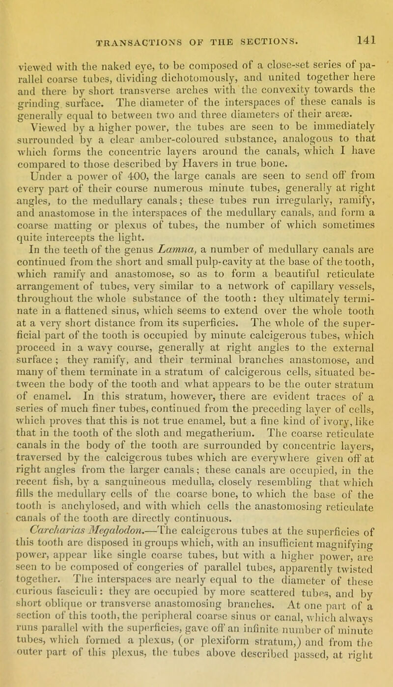 viewed with the naked eye, to be composed of a closc-set series of pa- rallel coarse tubes, dividing dichotomously, and united together here and there by short transverse arches with the convexity towards the grinding surface. The diameter of the interspaces of these canals is generally equal to between two and three diameters of their areas. Viewed by a higher power, the tubes are seen to be immediately surrounded by a clear amber-coloured substance, analogous to that which forms the concentric layers around the canals, which I have compared to those described by Havers in true bone. Under a power of 400, the large canals are seen to send off from every part of their course numerous minute tubes, generally at right angles, to the medullary canals; these tubes run irregularly, ramify, and anastomose in the interspaces of the medullary canals, and form a coarse matting or plexus of tubes, the number of which sometimes quite intercepts the light. In the teeth of the genus Lamna, a number of medullary canals are continued from the short and small pulp-cavity at the base of the tooth, which ramify and anastomose, so as to form a beautiful reticulate arrangement of tubes, very similar to a network of capillary vessels, throughout the whole substance of the tooth: they ultimately termi- nate in a flattened sinus, whieh seems to extend over the whole tooth at a very short distance from its superficies. The whole of the super- ficial part of the tooth is occupied by minute calcigerous tubes, which proceed in a wavy course, generally at right angles to the external surface ; they ramify, and their terminal branches anastomose, and many of them terminate in a stratum of calcigerous cells, situated be- tween the body of the tooth and what appears to be the outer stratum of enamel. In this stratum, however, there are evident traces of a series of much finer tubes, continued from the preceding layer of cells, which proves that this is not true enamel, but a fine kind of ivory, like that in the tooth of the sloth and megatherium. The coarse reticulate canals in the body of the tooth are surrounded by concentric layers, traversed by the calcigerous tubes which are everywhere given ofl‘ at right angles from the larger canals; these canals are occupied, in the recent fish, by a sanguineous medulla, closely resembling that \^•hich fills the medullary cells of the coarse bone, to which the base of the tooth is anchylosed, and with which cells the anastomosing reticulate canals of the tooth are directly continuous. Carcharias Megalodon.—The calcigerous tubes at the superficies of this tooth are disposed in groups which, with an insufficient magnifying power, appear like single coarse tubes, but with a higher power, are seen to be composed of congeries of parallel tubes, apparently tAvisted together. The interspaces are nearly equal to the diameter of these curious fasciculi: they are occupied by more scattered tubes, and by short oblique or transverse anastomosing branches. At one part of a section of this tooth, the pcriplieral coarse sinus or canal, which always runs parallel with the superficies, gave ofl’ an infinite number of minute tubes, which formed a plexus, (or plexiform stratum,) and from the outer part of this plexus, the tubes above described passed, at right