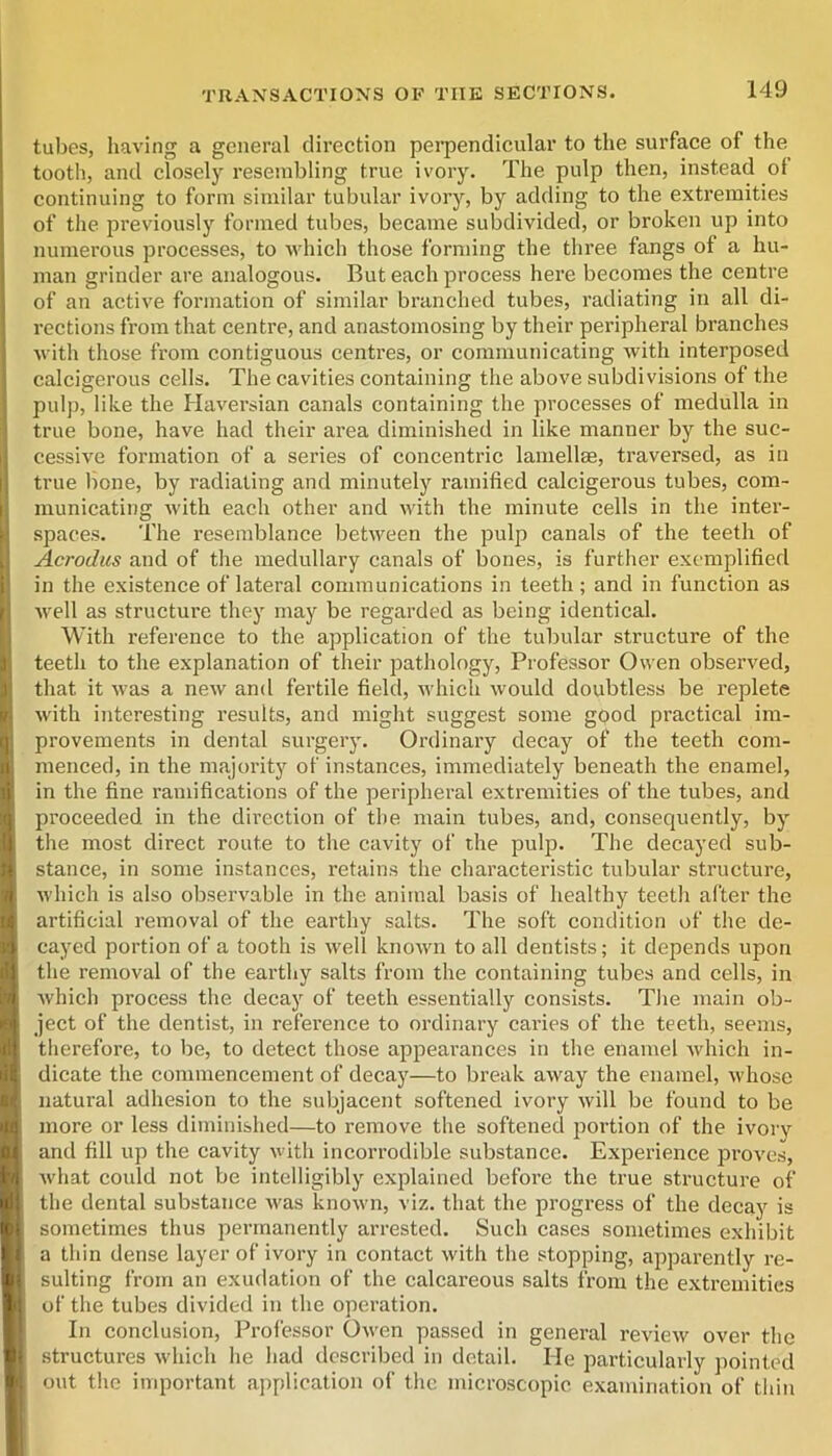 tubes, having a general direction perpendicular to the surface of the tooth, and closely resembling true ivory. The pulp then, instead of continuing to form similar tubular ivory, by adding to the extremities of the previously formed tubes, became subdivided, or broken up into numerous processes, to which those forming the three fangs of a hu- man grinder are analogous. But each process here becomes the centre of an active formation of similar branched tubes, radiating in all di- rections from that centre, and anastomosing by their peripheral branches with those from contiguous centres, or communicating with interposed calcigerous cells. The cavities containing the above subdivisions of the pulj), like the Haversian canals containing the processes of medulla in true bone, have had their area diminished in like manner by the suc- cessive formation of a series of concentric lamellse, traversed, as in true bone, by radiating and minutely ramified calcigerous tubes, com- municating with each other and with the minute cells in the inter- spaces. The resemblance between the pulp canals of the teeth of Acrodus and of the medullary canals of bones, is further exemplified in the existence of lateral communications in teeth ; and in function as well as structure they may be regarded as being identical. With reference to the application of the tubular structure of the teeth to the explanation of their pathology. Professor Owen observed, that it was a new and fertile field, which would doubtless be replete with interesting results, and might suggest some good practical im- provements in dental surgery. Ordinary decay of the teeth com- menced, in the majority of instances, immediately beneath the enamel, in the fine ramifications of the peripheral extremities of the tubes, and proceeded in the direction of the main tubes, and, consequently, by the most direct route to tlie cavity of the pulp. The decayed sub- stance, in some instances, retains the characteristic tubular structure, which is also observable in the animal basis of healthy teeth after the artificial removal of the earthy salts. The soft condition of the de- cayed portion of a tooth is well known to all dentists; it depends upon the removal of the earthy salts from the containing tubes and cells, in whicli process the decay of teeth essentially consists. The main ob- ject of the dentist, in reference to ordinary caries of the teeth, seems, therefore, to be, to detect those appearances in the enamel Avhich in- dicate the commencement of decay—to break away the enamel, whose natural adhesion to the subjacent softened ivory will be found to be more or less diminished—to remove the softened poi’tion of the ivory and fill up the cavity with incorrodible substance. Experience proves, what could not be intelligibly explained before the true structure of the dental substance was known, viz. that the progress of the decay is sometimes thus permanently arrested. Such cases sometimes exhibit a thin dense layer of ivory in contact with the stopping, apparently re- sulting from an exudation of the calcareous salts from the extremities of the tubes divided in the operation. In conclusion. Professor Owen passed in general review over the structures which he had described in detail. He particularly pointed out the important application of the microscopic examination of thin