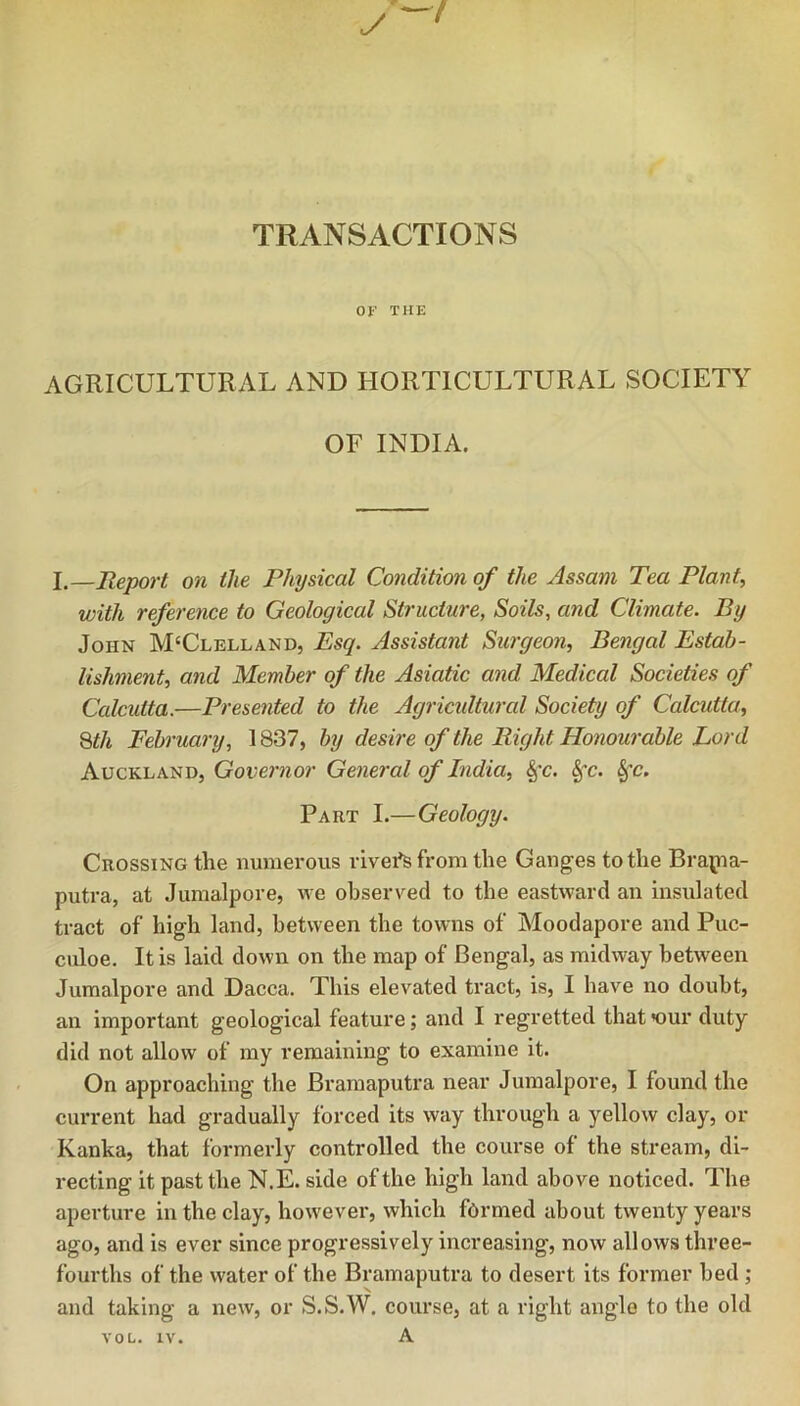 TRANSACTIONS or THE AGRICULTURAL AND HORTICULTURAL SOCIETY OF INDIA. I.—Report on the Physical Condition of the Assam Tea Plant, with reference to Geological Structure, Soils, and Climate. By John McClelland, Esq. Assistant Surgeon, Bengal Estab- lishment, and Member of the Asiatic and Medical Societies of Calcutta.—Presented to the Agricultural Society of Calcutta, Qth February, 1837, by desire of the Right Honourable Lord Auckland, Governor General of India, §’c. ^c. Part I.—Geology. Crossing the numerous rivei^ from the Ganges to the Brapia- putra, at Jumalpore, we observed to the eastward an insulated tract of high land, between the towns of Moodapore and Puc- culoe. It is laid down on the map of Bengal, as midway between Jumalpore and Dacca. This elevated tract, is, I have no doubt, an important geological feature; and I regretted thatnjur duty did not allow of my remaining to examine it. On approaching the Brarnaputra near Jumalpore, I found the current had gradually forced its way through a yellow clay, or Kanka, that formerly controlled the course of the stream, di- recting it past the N.E. side of the high land above noticed. The aperture in the clay, however, which formed about twenty years ago, and is ever since progressively increasing, now allows three- fourths of the water of the Brarnaputra to desert its former bed ; and taking a new, or S.S.W. course, at a right angle to the old