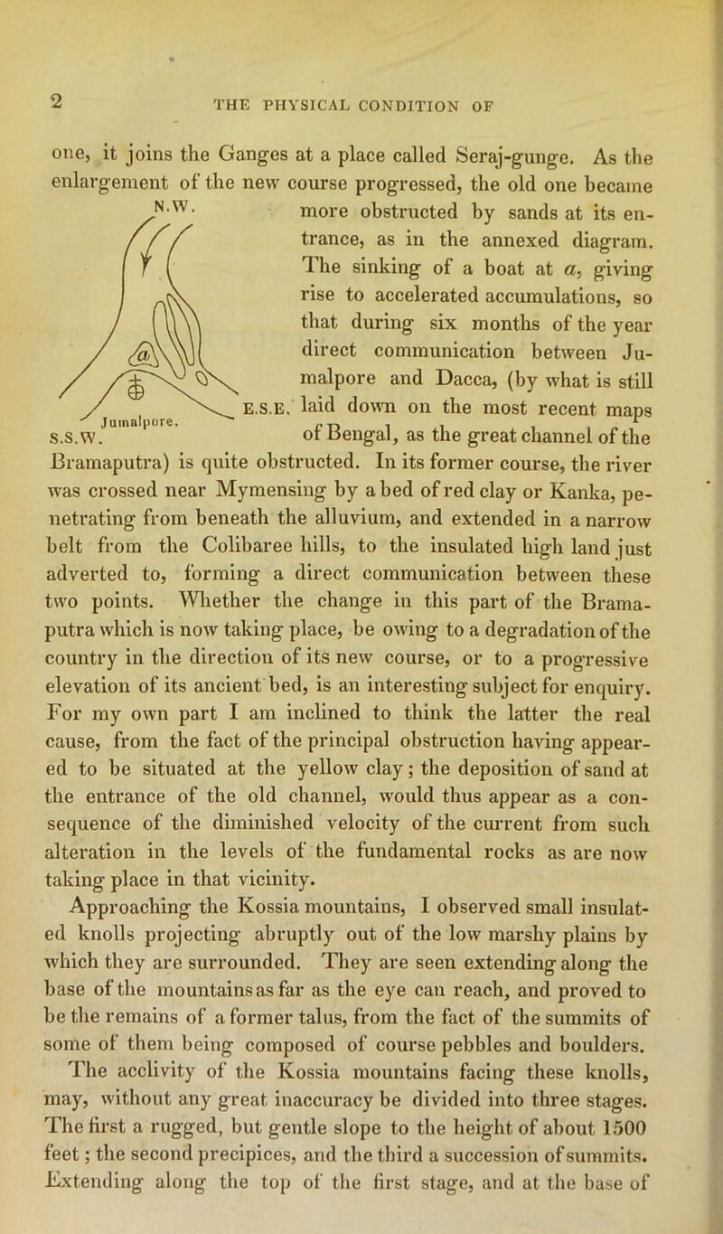 Juinalpore. one, it joins the Ganges at a place called Seraj-gunge. As the enlargement of the new course progressed, the old one became more obstructed by sands at its en- trance, as in the annexed diagram. The sinking of a boat at a, giving rise to accelerated accumulations, so that during six months of the year direct communication between Ju- malpore and Dacca, (by what is still E.s.E. laid down on the most recent maps s.s.w. of Bengal, as the great channel of the Bramaputra) is quite obstructed. In its former course, the river was crossed near Mymensing by abed of red clay or Kanka, pe- netrating from beneath the alluvium, and extended in a narrow belt from the Colibaree hills, to the insulated high land just adverted to, forming a direct communication between these two points. Whether the change in this part of the Brama- putra which is now taking place, be owing to a degradation of the country in the direction of its new course, or to a progressive elevation of its ancient bed, is an interesting subject for enquiry. For my own part I am inclined to think the latter the real cause, from the fact of the principal obstruction having appear- ed to be situated at the yellow clay; the deposition of sand at the entrance of the old channel, would thus appear as a con- sequence of the diminished velocity of the current from such alteration in the levels of the fundamental rocks as are now taking place in that vicinity. Approaching the Kossia mountains, I observed small insulat- ed knolls projecting abruptly out of the low marshy plains by which they are surrounded. They are seen extending along the base of the mountains as far as the eye can reach, and proved to be the remains of a former talus, from the fact of the summits of some of them being composed of course pebbles and boulders. The acclivity of the Kossia mountains facing these knolls, may, without any great inaccuracy be divided into three stages. The first a rugged, but gentle slope to the height of about 1.500 feet; the second precipices, and the third a succession of summits. Extending along the top of tlie first stage, and at the base of