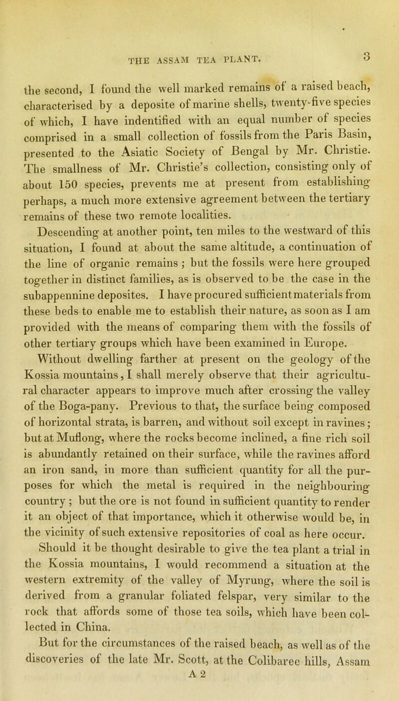 the second, I found the well marked remains of a raised beach, characterised by a deposite of marine shells, tw'enty-five species of which, I have indentified with an equal number of species comprised in a small collection ol fossils from the Paris Basin, presented to the Asiatic Society of Bengal by Mr. Christie. The smallness of Mr. Christie’s collection, consisting only of about 150 species, prevents me at present from establishing perhaps, a much more extensive agreement between the tertiary remains of these two remote localities. Descending at another point, ten miles to the westward of this situation, I found at about the same altitude, a continuation of the line of organic remains ; but the fossils were here grouped together in distinct families, as is observed to be the case in the subappennine deposites. I have procured sufficient materials from these beds to enable me to establish their nature, as soon as I am provided with the means of comparing them with the fossils of other tei'tiary groups which have been examined in Europe. Without dwelling farther at present on the geology of the Kossia mountains, I shall merely observe that their agricultu- ral character appears to improve much after crossing the valley of the Boga-pany. Previous to that, the surface being composed of horizontal strata, is barren, and without soil except in ravines; but at Muflong, where the rocks become inclined, a fine rich soil is abundantly retained on their surface, while the ravines afford an iron sand, in more than sufficient quantity for all the pur- poses for which the metal is required in the neighbouring country ; but the ore is not found in sufficient quantity to render it an object of that importance, which it otherwise would be, in the vicinity of such extensive repositories of coal as here occur. Should it be thought desirable to give the tea plant a trial in the Kossia mountains, I would recommend a situation at the western extremity of the valley of Myrung, where the soil is derived from a granular foliated felspar, very similar to the rock that aft’ords some of those tea soils, which have been coE lected in China. But for the circumstances of the raised beach, as well as of the discoveries of the late Mr. Scott, at the Colibaree hills, Assam