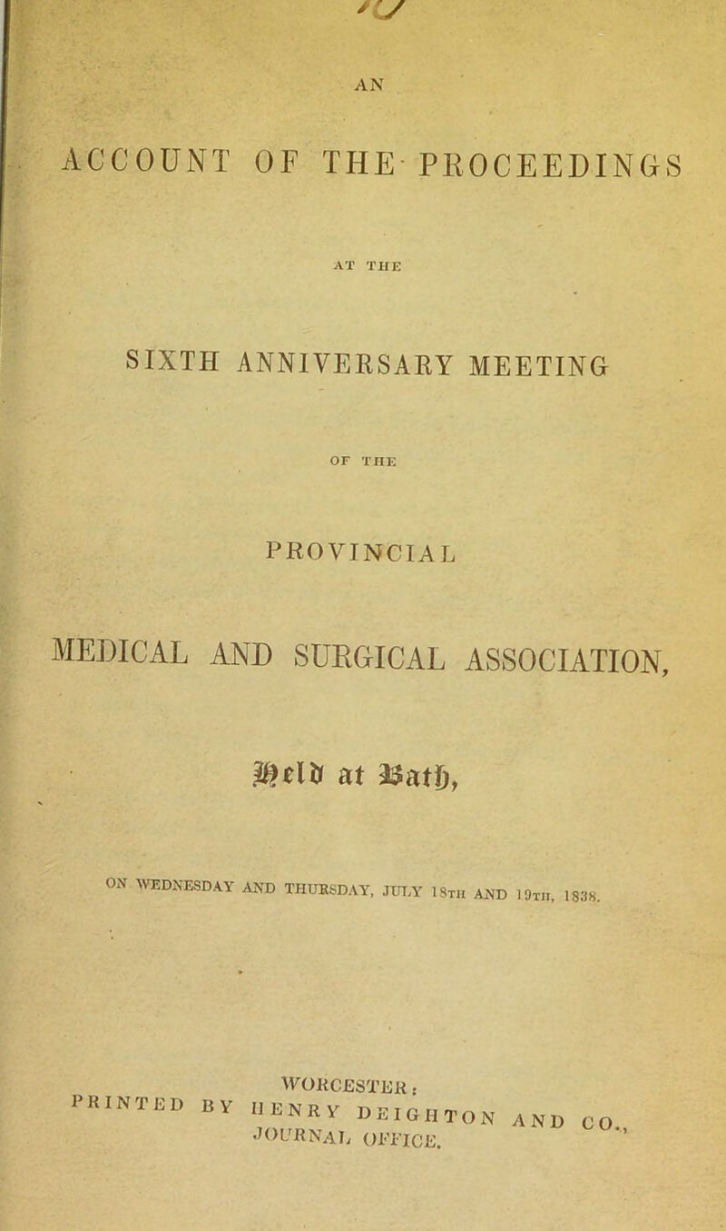 ACCOUNT OF THE-PROCEEDINGS AT THE SIXTH ANNIVERSARY MEETING OF THE PROVINCIAL MEDICAL AND SURGICAL ASSOCIATION, at 2^atD, ON WEDNESDAY AND THUKSDAY, JITT,Y ISth and IOtii, 183H. PRINTED BY ^YORC£STEK s henry deighton and journal Ol'TiCE. CO.,