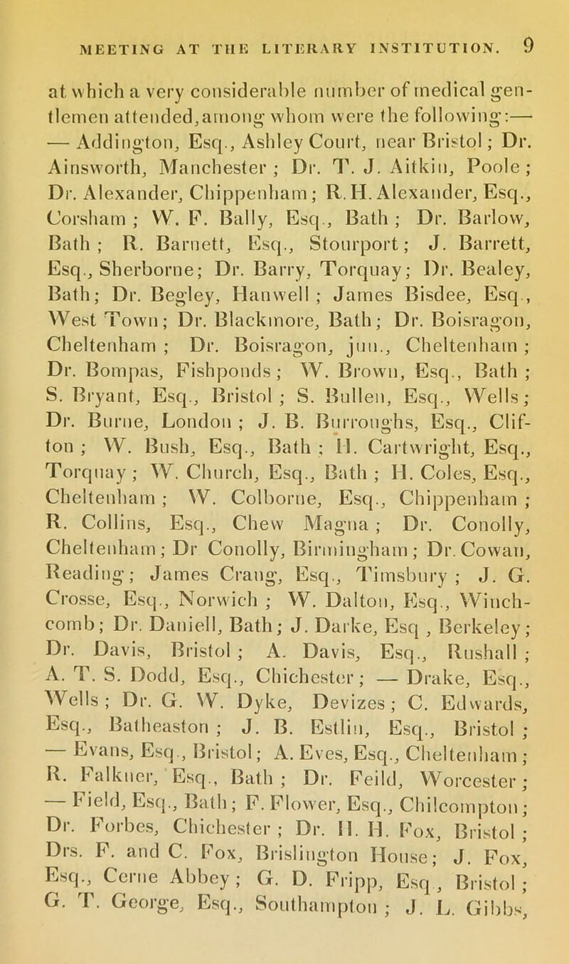 at which a very consideralile number of medical gen- tlemen attended,among whom were the following’:— — Addington, Esq., Ashley Court, near Bristol; Dr. Ainsworth, Manchester; Dr. T. J. Aitkin, Poole; Dr. Alexander, ChipjDenham; R, H. Alexander, Esq., Corsham ; W. F. Bally, Esq., Bath ; Dr. Barlow, Bath; R. Barnett, Esq., Stourport; J. Barrett, Esq , Sherborne; Dr. Barry, Torquay; Dr, Bealey, Bath; Dr. Begley, Hanwell ; James Bisdee, Esq., West Town; Dr. Blackmore, Bath; Dr. Boisragon, Cheltenham ; Dr, Boisragon, jun., Cheltenham ; Dr. Bompas, Fishponds; W. Brown, Esq., Bath ; S. Bryant, Esq., Bristol; S. Bullen, Esq., Wells; Dr. Burne, London ; J. B. Burroughs, Esq., Clif- ton ; W. Bush, Esq., Bath ; 11. Cartwright, Esq., Torquay ; W. Church, Esq., Bath ; H. Coles, Esq., Cheltenham ; W. Colborne, Esq., Chippenham ; R. Collins, Esq., Chew Magna ; Dr. Conolly, Cheltenham; Dr Conolly, Birmingham; Dr. Cowan, Reading; James Crang, Esq., Timsbury ; J. G. Crosse, Esq., Norwich ; W. Dalton, Esq., Winch- corn b; Dr. Daniell, Bath; J. Darke, F]sq , Berkeley; Dr. Davis, Bristol ; A. Davis, Esq., Rushall ; A. T. S. Dodd, Esq., Chichester; — Drake, Esq., Wells; Dr. G. W. Dyke, Devizes; C. Edvvards, Esq., Batheaston ; J. B. Estlin, Escp, Bristol ; Evans, Esq., Bristol; A. Eves, Esq., Cheltenham ; R. halkner. Esq., Bath ; Dr. Feild, Woreester; Field, Esq., Bath; F. Flower, Esq., Chilcomptou; Dr. Forbe.s, Chichester; Dr. II. H. Fox, Bristol; Drs. F. and C. Fox, Brislington House; J. Fox, Esq.,^ Cerne Abbey ; G. D. Fripp, Esq’, Bristol ,• G. T. George, Esq., Southampton; J. L. Gibb-s