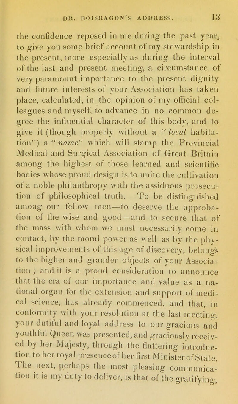 the confidence reposed in me during' the past year^ to give you some brief account of my stewardship in the present^ more especially as during the interval of the last and present meeting, a circumstance of very paramount importance to the present dignity and future interests of your Association has taken place, calculated, in the opinion of my official col- leagues and myself, to advance in no common de- gree the influential character of this body, and to give it (though properly without a “local habita- tion”) “ name” which will stamp the Provincial Medical and Surgical Association of Great Britain among the highest of those learned and scientific bodies whose proud design is to unite the cultivation of a noble philanthropy with the assiduous prosecu- tion of philosophical truth. To be distinguished among our fellow men—to deserve the approba- tion of the wise and good—and to secure that of the mass with whom we must necessarily come in contact, by the moral power as well as by the phy- sical improvements of this age of discovery, belongs to the higher and grander objects of your Associa- tion ; and it is a i)roud consideration to announce that the era of our importance and value as a na- tional organ for the extension and support of medi- cal science, has already commenced, and that, in conformity with your resolution at the last meeting, youi dutiful and loyal address to our gracious and youthful Queen was ])resented,and graciously receiv- ed by her Majesty, through the flattering introduc- tion to her royal presenceof her first MinisterofState. The next, peihaps the most pleasing communica- tion it is my duty to deliver, is that of the gratifying.